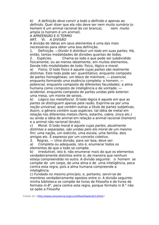 b) A definição deve convir a todo o definido e apenas ao
definido. Quer dizer que ela não deve ser nem muito sumária (o
homem é um animal racional do cor branca), nem muito
ampla (o homem é um animal).
A APREENSÃO E O TERMO
ARΤ. VI. A DIVISÃO
A divisão de idéias em seus elementos é uma das mais
necessárias para obter uma boa definição.
1. Definição. —Dividir é distribuir um todo em suas partes. Há,
então, tantas modalidades de divisões quantas de todos.
2. Espécies. Chama-se iodo o que pode ser subdividido
fisicamente, ou ao menos idealmente, em muitos elementos.
Donde três modalidades de todo: físico, lógico e moral.
a) Físico. O todo físico é aquele cujas partes são realmente
distintas. Este todo pode ser: quantitativo, enquanto composto
de partes homogêneas: um bloco de mármore, — essencial,
enquanto formando uma essência completa: o homem, —
potencial, enquanto composto de diferentes faculdades: a alma
humana como composto de inteligência e de vontade, —
acidental, enquanto composto de partes unidas pelo exterior:
uma mesa, um monte de seixos.
b) Lógico (ou metafísico). O todo lógico é aquele em que as
partes se distinguem apenas pela razão. Exprime-se por uma
noção universal, que contém outras a título de partes subjetivas.
Assim, o gênero contém suas espécies: tal idéia de metal em
relação nos diferentes metais (ferro, estanho, cobre, zinco etc.)
ou ainda a idéia de animal em relação a animal racional (homem)
e a animal não racional (bruto).
c) Moral. O todo moral é aquele cujas partes, atualmente
distintas e separadas, são unidas pelo elo moral de um mesmo
fim: uma nação, um exército, uma escola, uma família, dois
amigos etc. É expresso por um conceito coletivo.
3. Regras. — Uma divisão, para ser boa, deve ser:
a) Completa ou adequada, isto é, enumerar todos os
elementos de que o todo se compõe.
b) Irredutível, isto é, não enumerar mais do que os elementos
verdadeiramente distintos entre si, de maneira que nenhum
esteja compreendido no outro. A divisão seguinte: o homem se
compõe de um corpo, de uma alma e de uma inteligência, peca
contra esta regra, pois a alma humana compreende a
inteligência.
c) Fundada no mesmo princípio, e, portanto, servir-se de
membros verdadeiramente opostos entre si. A divisão seguinte:
minha biblioteca se compõe de livros de Filosofia e de livros de
formato in-8°, peca contra esta regra, porque formato in 8.° não
se opõe a Filosofia
Colado de <http://www.consciencia.org/cursofilosofiajolivet3.shtml>
 