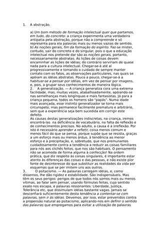 1. A abstração.
a) Um bom método de formação intelectual quer que partamos,
em tudo, do concreto: a criança experimenta uma verdadeira
antipatia pela abstração, porque não a compreende e só
representa para ela palavras mais ou menos vazias de sentido.
b) As noções gerais, fim da formação do espírito. Faz-se mister,
contudo, sair do concreto e do singular, pois o que a educação
intelectual nos pretende dar são as noções gerais, portanto,
necessariamente abstratas. As lições de coisas devem
encaminhar as lições de idéias; do contrário serviriam de quase
nada para a cultura intelectual. Chegar-se-á até aí
progressivamente e tomando o cuidado de sempre manter
contato com os fatos, as observações particulares, nas quais se
apóiam as idéias abstratas. Pouco a pouco, chegar-se-á a
habituar-se a pensar por idéias, em vez de pensar por imagens,
e, pois, a grupar seus conhecimentos de maneira lógica.
2. A generalização. — A criança generaliza cora uma extrema
facilidade, mas, muitas vezes, atabalhoadamente, apóiando-se
nas semelhanças mais longínquas e mais fantasistas. Já para a
criança pequena, todos os homens são "papás". Numa idade
mais avançada, esse instinto generalizador se torna mais
circunspeto, mas permanece facilmente prematuro e arbitrário,
sem que a experiência seja bem sucedida em corrigir este
defeito.
As causas destas generalizações indiscretas, na criança, iremos
encontrá-las na deficiência de vocabulário, na falta de reflexão e
de conhecimentos precisos. No adulto, a causa é a irreflexão. Por
isto é necessário aprender a refletir, coisa menos comum e
menos fácil do que se pensa, porque supõe que se resista, graças
a um esforço mais ou menos árduo, à tendência ao menor
esforço e à precipitação, e, sobretudo, que nos premunamos
cuidadosamente contra a tendência a reduzir as coisas familiares
para nós aos clichês feitos, que nos são habituais. O pensamento
não se acomoda de forma alguma à confecção! Na ordem
prática, que diz respeito às coisas singulares, é importante estar
atento às diferenças das coisas e das pessoas, e não existe pior
fonte de desinteresse do que substituir as realidades da vida por
esquemas que se per imitem uns aos outros.
3. O psitacismo. — As palavras carregam idéias, e, como
dissemos, lhe dão rigidez e estabilidade. São indispensáveis. Mas
têm os seus perigos: perigos de que todos nós somos mais ou menos
vítimas, ao falar sem pensar, usando fórmulas feitas, cujo sentido
exato nos escapa, e palavras ressonantes: Liberdade, Justiça,
Tolerância etc, que dissimulam idéias bastante vagas. Jamais se
desconfiará suficientemente desta tendência a contentar-se com
palavras, sem ir às idéias. Devemos, por isso, estar prevenidos contra
a propensão natural ao psitacismo, aplicando-nos em definir o sentido
das palavras que empregamos para evitar a utilização de palavras
 