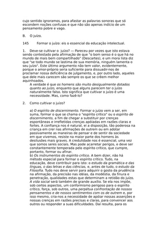 cujo sentido ignoramos, para afastar as palavras sonoras que só
escondem noções confusas e que não são apenas indício de um
pensamento pobre e vago.
B. O juízo.
145 Formar o juízo: eis o essencial da educação intelectual.
1. Deve-se cultivar o juízo? — Pareceu por vezes que isto estava
sendo contestado pela afirmação de que "o bom senso é o que há no
mundo de mais bem compartilhado" (Descartes), e um mora lista diz
que "se todo mundo se lastima de sua memória, ninguém lamenta o
seu juízo". Este último argumento não tem valor, evidentemente,
porque o amor-próprio seria suficiente para dissuadir-nos de
proclamar nossa deficiência de julgamento, e, por outro lado, aqueles
que dele mais carecem são sempre os que se crêem melhor
aquinhoados.
A verdade é que os homens são muito desigualmente dotados
quanto ao juízo, enquanto que alguns parecem ter o juízo
naturalmente falso. Isto significa que cultivar o juízo é uma
necessidade. Mas, como fazê-lo?
2. Como cultivar o juízo?
a) O espírito de discernimento. Formar o juízo vem a ser, em
suma, formar o que se chama o "espírito crítico" ou o espírito de
discernimento, a fim de chegar a substituir por crenças
espontâneas e irrefletidas crenças apóiadas em razões claras e
fortes. A confiança nos é natural, ei a disposição, tão poderosa na
criança em crer nas afirmações de outrem ou em adotar
passivamente as maneiras de pensar e de sentir da sociedade
em que vivemos, resiste na maior parte dos homens às
desilusões mais graves. A credulidade nos é essencial, uma vez
que somos seres sociais. Mas pode acarretar perigos, e deve ser
constantemente temperada pelo espírito crítico, que cumpre,
portanto, formar ou afinar.
b) Os instrumentos do espírito crítico. A bem dizer, não há
método especial para formar o espírito crítico. Tudo, na
educação, deve contribuir para isto: o estudo da gramática e das
línguas, o das letras e das ciências, e, antes de tudo, o estudo da
Filosofia. Tudo nos deve servir para adquirir o gosto da prudência
na afirmação, da precisão nas idéias, da modéstia, da finura e
penetração, qualidades estas que determinam a retidão do juízo.
A vida social será também de grande auxílio. Se ela nos impõe,
sob certos aspectos, um conformismo perigoso para o espírito
crítico, força, sob outros, uma perpétua confrontação de nossos
pensamentos e de nossos sentimentos com os de outrem e, por
isso mesmo, cria-nos a necessidade de apóiar nossas asserções e
nossas crenças em razões precisas e claras, para convencer aos
outros ou responder a suas dificuldades. Daí resulta, para os
 