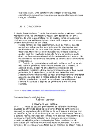 espíritos ativos, uma constante atualização de seus juízos
espontâneos, um enriquecimento e um aprofundamento de suas
crenças refletidas.
146 C. O RACIOCÍNIO
1. Raciocínio e razão — O raciocínio não é a razão, e existem muitos
raciocínios que são um desafio à razão, sem deixar de ser, em si
mesmos, de uma lógica inatacável. Os loucos, como se sabe, são
muitas vezes maravilhosos lógicos: o mal está em que as premissas
de seus raciocínios são absurdas.
Muitos homens se lhes assemelham, mais ou menos, quando
raciocinam sobre noções incompletamente elaboradas, sem
nenhum cuidado de relacionar à experiência suas imprudentes
deduções. Os utopistas como Rousseau são desta espécie, e
muitos espíritos revolucionários não foram, se assim se pode
dizer, senão maníacos do raciocínio vazio ou do contra-senso. Na
vida corrente, nada é mais freqüente do que esses raciocinadores
improvisados.
2. Espírito de geometria e espírito de sutileza. — O raciocínio
não poderá, portanto, valer absolutamente por si mesmo. A
aptidão lógica, o rigor no encadeamento das idéias são
qualidades preciosas, desde que acompanhados pelo bom-senso,
pela atenção à experiência, previsão das exceções, vivo
sentimento da complexidade do real, que impedem de considerar
as coisas da vida com a rigidez própria da matemática, É o que
PASCAL queria dizer, quando aconselhava que estivessem
sempre associados o espírito de geometria e o espírito de
sutileza.
Colado de <http://www.consciencia.org/cursofilosofiajolivet17.shtml>
Curso de Filosofia - Régis Jolivet
Capítulo Segundo
A ATIVIDADE VOLUNTÁRIA
147 1. Todos os estudos precedentes se referem aos modos
diversos da atividade psicológica: quer se trate de conhecimento
sensível ou intelectual, de instintos ou de inclinações, é sempre com
as manifestações do dinamismo que nos temos defrontado. Contudo,
a palavra "atividade" pode ser tomada num sentido mais restrito para
designar o movimento exterior, ou o conjunto dos movimentos
exteriores exigidos pela vida de relação. Estes movimentos são
executados por meio de mecanismos neuro-musculares. Mas são
dirigidos, do interior, por uma força que os mantém de algum modo à
 