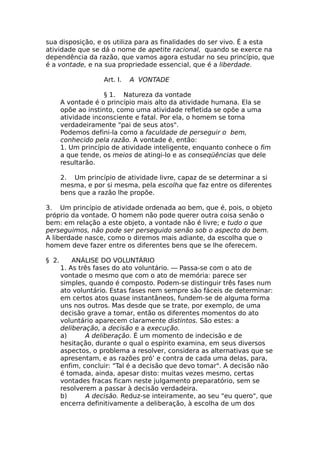sua disposição, e os utiliza para as finalidades do ser vivo. É a esta
atividade que se dá o nome de apetite racional, quando se exerce na
dependência da razão, que vamos agora estudar no seu princípio, que
é a vontade, e na sua propriedade essencial, que é a liberdade.
Art. I. A VONTADE
§ 1. Natureza da vontade
A vontade é o princípio mais alto da atividade humana. Ela se
opõe ao instinto, como uma atividade refletida se opõe a uma
atividade inconsciente e fatal. Por ela, o homem se torna
verdadeiramente "pai de seus atos".
Podemos defini-la como a faculdade de perseguir o bem,
conhecido pela razão. A vontade é, então:
1. Um princípio de atividade inteligente, enquanto conhece o fim
a que tende, os meios de atingi-lo e as conseqüências que dele
resultarão.
2. Um princípio de atividade livre, capaz de se determinar a si
mesma, e por si mesma, pela escolha que faz entre os diferentes
bens que a razão lhe propõe.
3. Um princípio de atividade ordenada ao bem, que é, pois, o objeto
próprio da vontade. O homem não pode querer outra coisa senão o
bem: em relação a este objeto, a vontade não é livre; e tudo o que
perseguimos, não pode ser perseguido senão sob o aspecto do bem.
A liberdade nasce, como o diremos mais adiante, da escolha que o
homem deve fazer entre os diferentes bens que se lhe oferecem.
§ 2. ANÁLISE DO VOLUNTÁRIO
1. As três fases do ato voluntário. — Passa-se com o ato de
vontade o mesmo que com o ato de memória: parece ser
simples, quando é composto. Podem-se distinguir três fases num
ato voluntário. Estas fases nem sempre são fáceis de determinar:
em certos atos quase instantâneos, fundem-se de alguma forma
uns nos outros. Mas desde que se trate, por exemplo, de uma
decisão grave a tomar, então os diferentes momentos do ato
voluntário aparecem claramente distintos. São estes: a
deliberação, a decisão e a execução.
a) A deliberação. É um momento de indecisão e de
hesitação, durante o qual o espírito examina, em seus diversos
aspectos, o problema a resolver, considera as alternativas que se
apresentam, e as razões pró’ e contra de cada uma delas, para,
enfim, concluir: "Tal é a decisão que devo tomar". A decisão não
é tomada, ainda, apesar disto: muitas vezes mesmo, certas
vontades fracas ficam neste julgamento preparatório, sem se
resolverem a passar à decisão verdadeira.
b) A decisão. Reduz-se inteiramente, ao seu "eu quero", que
encerra definitivamente a deliberação, à escolha de um dos
 