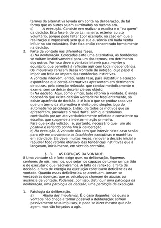 termos da alternativa levada em conta na deliberação, de tal
forma que os outros sejam eliminados no mesmo ato.
c) A execução. Consiste em realizar a escolha e o "eu quero"
da decisão. Esta fase é, de certa maneira, exterior ao ato
voluntário, porque pode faltar (por exemplo, no caso em que a
realização é impossível) sem que sua ausência em nada venha
influir no ato voluntário. Este fica então concentrado formalmente
na decisão,
2. Parte da vontade nas diferentes fases.
a) Na deliberação. Colocadas ante uma alternativa, as tendências
se voltam instintivamente para um dos termos, em detrimento
dos outros. Por isso deve a vontade intervir para manter o
equilíbrio, que permitirá à reflexão agir com toda independência.
Os impulsivos carecem dessa vontade de inibição, cujo papel é
impor um freio ao ímpeto das tendências instintivas.
A vontade intervém, então, nesta fase, para substituir a atenção
espontânea que certas alternativas apresentam em detrimento
de outras, pela atenção refletida, que conduz metòdicamente o
exame, sem se deixar desviar de seu objeto.
b) Na decisão. Aqui, como vimos, tudo retorna à vontade. É ainda
necessário que exista decisão verdadeira: freqüentemente, só
existe aparência de decisão, e é isto o que se produz cada vez
que um termo da alternativa é eleito pelo simples jogo do
automatismo psicológico. Então, de todos os motivos que se
apresentam, prevalece o mais forte, sem que tenhamos
contribuído por um ato verdadeiramente refletido e consciente na
escolha, que suspende a indeterminação primeira.
Para que exista volição, é, portanto, necessário que um ato
positivo e refletido ponha fim à deliberação.
c) Na execução. A vontade não tem que intervir neste caso senão
para pôr em movimento as faculdades executivas e mantê-las
em atividade. Ela deve, muitas vezes, renovar a decisão inicial e
repudiar todo retorno ofensivo das tendências instintivas que a
lançavam, inicialmente, em sentido contrário.
§ 3. AS DOENÇAS DA VONTADE
8 Uma vontade sã e forte exige que, na deliberação, fiquemos
senhores de nós mesmos, que sejamos capazes de tomar um partido
e de executar o que resolvêramos. A falta da reflexão, a falta de
decisão, a falta de energia na execução constituem deficiências da
vontade. Quando essas deficiências se acentuam, tornam-se
verdadeiras doenças, que os psicólogos chamam de abulias ou
ausência de vontade. Podemos, por isso, distinguir uma patologia da
deliberação, uma patologia da decisão, uma patologia da execução.
1. Patologia da deliberação.
a) Abulia dos impulsivos. Ê o caso daqueles nos quais a
vontade não chega a tornar possível a deliberação: sofrem
passivamente seus impulsos, e pode-se dizer mesmo que não
agem, mas são forçados a agir.
 