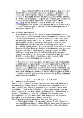 b) Abulia dos intelectuais. Ê o caso daqueles que deliberam
indefinidamente, sem jamais passar à decisão: levantam, sem
cessar, os mesmos problemas, e não conseguem resolver-se a
concluir ,a discussão. Neles a deliberação jamais chega a termo.
2. Patologia da volição. — Alguns, ao contrário, são capazes 4e
concluir a deliberação e formular um juízo prático. Mas a
passagem ao ato de decisão lhes é impossível: ficam na
constatação do que devem fazer, sem se decidir a querer fazê-lo.
Ou então esperam que as circunstâncias decidam por eles: é a
abulia dos veleidosos.
3» Patologia da execução.
a) I Abulia dos fracos. É o caso daqueles que decidem, e por
vezes mesmo energicamente, mas abandonam a execução; não
cessam de retomar sua decisão, e a retomam com tanto mais
força quanto menos executam. Se começam a agir, cedem à
primeira dificuldade, e por vezes desejam e provocam essa
dificuldade que os dispensará de ir ao fim de seu desejo.
b) Abulia dos obsedados. É o caso daqueles que sofrem a ação
de uma idéia fixa. Pode-se, desde que esta doença seja de forma
benigna, considerar os obsedados como voluntariosos. Mas,
muito ao contrário, a vontade neles está ausente, porque a
vontade consiste em ser senhor de sua escolha, quer dizer, em
definitivo, senhor de si, enquanto que os obsedados são
comandados e dirigidos por sua idéia fixa.
c) A obstinação. Este caso pode ser comparado ao da obsessão :
os obstinados são aqueles que ninguém pode fazer desaferrar-se
de suas idéias ou de seus caprichos. Esta é uma espécie de
obsessão.. e a obstinação manifesta muito mais a impotência da
vontade do que uma verdadeira vontade: provém da exaltação
malsã dos instintos de afirmação de si e contradição de outrem e
são estes instintos que dominam o obstinado, quando a vontade
é que os deveria dominar.
§ 4. A EDUCAÇÃO DA VONTADE
A. A educação da vontade.
149 O’ que faz o homem, o que se lhe dá seu mais alto valor e sua
verdadeira dignidade, não é a importância de seu saber: a ciência
vale, apenas, pelo emprego que dela se faz, e um moralista disse
muito bem: "Ciência sem consciência não é mais do que ruína da
alma", e BOSSUET escreve: "Ai da ciência que não caminha para o
amor!". O que faz o homem é a retidão de sua vontade e sua
submissão aos princípios do dever. Vale dizer que a formação da
vontade é um dos fins essenciais da educação.
Esta formação pode ser praticada direta ou indiretamente.
1. Educação indireta. — A natureza humana é una, e todas as
suas atividades estão em mútua relação: o que aperfeiçoa uma,
repercute forçosamente nas outras. Por isso, não é de admirar
 