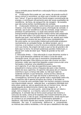 que a vontade possa beneficiar a educação física e a educação
intelectual.
a) A educação física pode ser, por vezes, de grande auxílio.O
senso comum o reconhece, ao dizer que o homem de vontade
tem "nervo". É que os exercícios físicos exigem concentração de
energia, e contribuem eficazmente para dar essas qualidades de
resistência, de força, de sangue-frio, de coragem, de ousadia,
que são outras tantas manifestações de vontade.
b) A educação intelectual, como tivemos por vezes ocasião de
mostrar, é da maior importância para a formação da vontade. A
decisão, que é por excelência o ato de vontade, exige clareza e
presteza no pensamento, e a ação será sempre tanto mais
energicamente perseguida quanto melhor tenha sido preparada
por uma reta razão e um juízo seguro. O homem de vontade é
aquele que quer, mas também aquele que vê, aquele que mede
com precisão o alcance de seus atos e suas conseqüências.
De outra parte, as convicções intelectuais profundas produzem
normalmente as vontades fortes. As idéias tendem, por si
mesmas, a se realizar e uma fé sincera e ardente alimenta a ação
com sua chama. Na origem de tudo o que se faz de grande e de
belo aqui na terra, há sempre poderosas paixões intelectuais, e
Pascal tem razão de dizer que: "Nada de grande se faz sem
paixão".
2. Educação direta. — Esta educação é a que devemos aceitar e
com a qual devemos colaborar em todo o curso de nossa
formação moral. Eis por que é necessário compreender aqui o
papel do educador. Este esforça-se para não incorrer em dois
excessos: ceder aos caprichos daquele a quem procura dar uma
formação e reclamar uma obediência passiva.
a) O capricho. É um fato de experiência que nada é tão
prejudicial à criança como a fraqueza dos pais e dos mestres
diante de seus caprichos. O capricho não passa de um impulso
instintivo a que a criança não sabe, ou não quer opor-se.
Cedendo sempre a suas fantasias, ensina-se-lhe a deixar-se
dominar por elas, em lugar de ensinar a dominá-las e, como
conseqüência, termina-se por perder toda a autoridade sobre ela.
Mas o capricho não é apenas privativo da criança. É de todas as
idades, e é sinal de uma vontade frágil. Um homem enérgico controla
sua impulsividade natural, sabendo que a verdadeira liberdade tem
este preço: pode-se, sob as aparências de um homem livre, não ser
senão joguete do determinismo interior das imagens, b) A
obediência passiva, de outra parte, está longe de ser um ideal a
exigir, nem a impor-se a si mesmo, salvo em certos casos
patológicos. A vontade não se forma assim porque ela reclama o
concurso da razão, como já foi exposto. Ela é essencialmente uma
atividade racional, e não se quer, verdadeiramente, senão aquilo que
se conhece ou se compreende bem. Ê necessário aprender a
obedecer, não tanto àquele que manda, quanto às razões de que é
intérprete. Por isso é conveniente dedicar-se a compreender
os motivos das ordens recebidas, a fim de que a obediência não seja
 