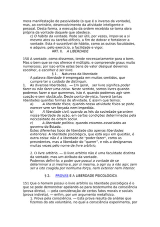 mera manifestação de passividade (o que é o inverso da vontade),
mas, ao contrário, desenvolvimento da atividade inteligente e
pessoal. Desta forma, a execução da ordem recebida se torna obra
própria da vontade daquele que obedece.
c) O hábito da vontade. Pode ser útil, por vezes, impor-se a si
mesmo atos ou tarefas difíceis, a fim de dobrar e fortalecer a
vontade. Esta é suscetível de hábito, como as outras faculdades,
e adquire, pelo exercício, a facilidade e vigor.
ART. II. A LIBERDADE
150 A vontade, como dissemos, tende necessariamente para o bem.
Mas o bem que se nos oferece é múltiplo, e compreende graus muito
numerosos; por isso entre estes bens de valor desigual devemos
escolher, e escolher é ser livre.
§ 1. Natureza da liberdade
A palavra liberdade é empregada em muitos sentidos, que
cumpre ter o cuidado de distinguir.
1. As diversas liberdades. — Em geral, ser livre significa poder
fazer ou não fazer uma coisa. Neste sentido, somos livres quando
podemos fazer o que queremos, isto é, quando podemos agir sem
coação e sem obstáculo. Deste ponto-de-vista, haverá tantas
liberdades quantas formas de atividade. É assim que temos:
a) A liberdade física, quando nossa atividade física se pode
exercer sem ser forçada nem impedida.
b) A liberdade civil, quando as leis da sociedade garantem
nossa liberdade de ação, em certas condições determinadas pela
necessidade da ordem social.
c) A liberdade política, quando estamos associados ao
governo do Estado.
Estes diferentes tipos de liberdade são apenas liberdades
exteriores. A liberdade psicológica, que está aqui em questão, é
outra coisa: não é a liberdade de "poder fazer", como as
precedentes, mas a liberdade do "querer", e nós a designamos
muitas vezes pelo nome de livre arbítrio.
2. O livre arbítrio. — O livre arbítrio não é uma faculdade distinta
da vontade, mas um atributo da vontade.
Podemos defini-lo: o poder que possui a vontade de se
determinar a si mesma e, por si mesma, a agir ou a não agir, sem
ser a isto coagida por nenhuma força, nem exterior nem interior.
§ 2. PROVAS E A LIBERDADE PSICOLÓGICA
151 Que o homem possui o livre arbítrio ou liberdade psicológica é o
que se pode demonstrar apelando-se para testemunho da consciência
(prova direta), — pela consideração de certos fatos morais e sociais
(prova indireta), — enfim, por um argumento metafísico.
1. Prova pela consciência. — Esta prova resulta da análise que
fizemos do ato voluntário, no qual a consciência experimenta, por
 