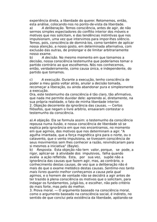 experiência direta, a liberdade do querer. Retomemos, então,
esta análise, colocando-nos no ponto-de-vista da liberdade.
a) A deliberação. Temos consciência, antes de agir, de não
sermos simples espectadores do conflito interior dos móveis e
motivos que nos solicitam, e das tendências instintivas que nos
impulsionam, uma vez que intervimos para impor-lhes silêncio.
Temos, pois, consciência de dominá-los, como também de aplicar
nossa atenção, a nosso gosto, em determinada alternativa, com
exclusão das outras, de prolongar e de limitar arbitrariamente
nosso exame.
b) A decisão. No mesmo momento em que tomamos a
decisão, nossa consciência testemunha que poderíamos tomar o
partido contrário ao que escolhemos. Nós nos conhecemos,
então, verdadeiramente, como causa única, e independente, do
partido que tomamos.
c) A execução. Durante a execução, tenho consciência de
poder a meu gosto voltar atrás, anular a decisão tomada,
recomeçar a liberação, ou ainda abandonar pura e simplesmente
a execução.
Ora, este testemunho da consciência é tão claro, tão afirmativo,
que nada me permite duvidar dele: apreendo aí, diretamente, na
sua própria realidade, o fato de minha liberdade interior.
2. Objeção decorrente da ignorância das causas. — Certos
filósofos, que negam o livre arbítrio, ensaiaram contestar o
testemunho da consciência.
a) A objeção. Ela se formula assim: o testemunho da consciência
repousa numa ilusão, e nossa consciência de liberdade só se
explica pela ignorância em que nos encontramos, no momento
em que agimos, dos motivos que nos determinam a agir. "A
agulha imantada, que a força magnética gira para o norte, ou o
catavento, que o vento impulsiona, se tivessem consciência de
seus movimentos sem lhes conhecer a razão, reivindicariam para
si mesmos a iniciativa" (Bayle).
b) Resposta. Esta objeção não tem valor, porque, se pode, a
rigor, aplicar-se à atividade dos impulsivos, falha quando
avalia a ação refletida. Esta, por sua vez, supõe não a
ignorância das causas que fazem agir, mas, ao contrário, o
conhecimento destas causas, de vez que a deliberação não é
mais do que o exame metódico destas causas. Sentimo-nos tanto
mais livres quanto melhor conheçamos a causa pela qual
agimos, e o homem de vontade não se decidirá a agir antes de
ter trazido à plena consciência os motivos que o solicitam, para
indagar os fundamentos, julgá-los, e escolher, não pelo critério
do mais forte, mas pelo do melhor.
3. Prova moral. — O argumento baseado na consciência moral,
como o argumento baseado na consciência social, é indireto, no
sentido de que conclui pela existência da liberdade, apóiando-se
 