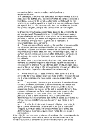 em certos dados morais, a saber: a obrigação e a
responsabilidade.
a) A obrigação. Sentimo-nos obrigados a cumprir certos atos e a
nos abster de outros. Ora, este sentimento de obrigação supõe a
liberdade, sob pena de ser absolutamente ininteligível. Se nos
sentimos obrigados a praticar a justiça, é que nos sabemos livres
para praticá-la ou não. Ao contrário, nos nos sentiremos jamais
obrigados a digerir, porque não somos livres de não digerir.
b) O sentimento da responsabilidade decorre do sentimento da
obrigação moral. Não podemos ter consciência de que somos
responsáveis por nossos atos, quer dizer, de ter que responder
por eles, a menos que estes atos sejam obra de nossa liberdade,
e na medida em que o são. Suprima-se a liberdade, a
responsabilidade desaparecerá.
4. Prova pela consciência social. — As sanções em uso na vida
social (recompensa e castigo) não têm sentido senão pela
liberdade. Supõem elas que os homens se reconheçam livres e
responsáveis por seus atos. Por isso, em contraposição, não se
punem os dementes que realizam atos delituosos: por carência
de razão e, portanto, de liberdade, seus atos não lhe são
imputáveis.
Por outro lado, o uso continuado dos contratos, pelos quais os
homens assumem obrigações recíprocas, igualmente supõe a
crença no livre arbítrio. Não podemos, com efeito, obrigar-nos a
realizar tais e tais atos, a não ser na medida em que acreditemos
que estes atos dependem da nossa livre determinação.
5. Prova metafísica. — Esta prova é a mais sólida e a mais
profunda de todas, porque explica o livre arbítrio, mostrando que
ele é uma conseqüência necessária (ou uma propriedade) da
razão.
a) O argumento. Sabemos que a vontade é uma faculdade
racional, que tem por objeto o bem conhecido pela razão sob
forma universal, quer dizer, o bem em geral, embora nada
possamos desejar ou querer senão sob o aspecto do bem. Ora,
como as coisas que, de fato, podemos desejar e querer são
apenas aspectos do bem, quer dizer, dos bens limitados e
parciais, e não o bem absoluto e total, a vontade não é
determinada necessariamente por nenhum deles, quer dizer, ela
ê livre. É desta indeterminação do querer, que nasce o livre
arbítrio.
b) A objeção do determinismo psicológico. Uma objeção
geral contra a liberdade consiste em dizer que a liberdade
chegará a produzir atos sem antecedentes, quer dizer, não
determinados, e por conseguinte sem razão de ser, o que é
ininteligível.
Esta objeção repousa num equívoco. O ato livre não tem antecedente
que age como uma causa física, como se a sua natureza e suas
condições externas determinassem necessariamente um efeito
 