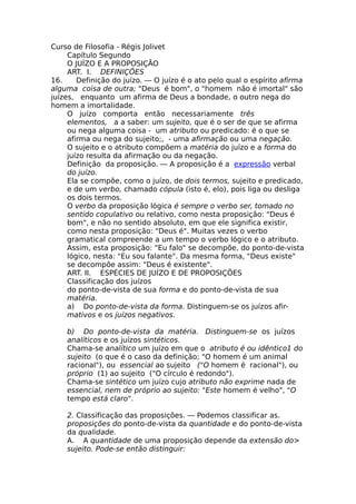 Curso de Filosofia - Régis Jolivet
Capítulo Segundo
O JUÍZO Ε Α PROPOSIÇÃO
ART. I. DEFINIÇÕES
16. Definição do juízo. — O juízo é o ato pelo qual o espírito afirma
alguma coisa de outra; "Deus é bom", o "homem não é imortal" são
juízes, enquanto um afirma de Deus a bondade, o outro nega do
homem a imortalidade.
O juízo comporta então necessariamente três
elementos, a a saber: um sujeito, que é o ser de que se afirma
ou nega alguma coisa - um atributo ou predicado: é o que se
afirma ou nega do sujeito;, - uma afirmação ou uma negação.
O sujeito e o atributo compõem a matéria do juízo e a forma do
juízo resulta da afirmação ou da negação.
Definição da proposição. — A proposição é a expressão verbal
do juízo.
Ela se compõe, como o juízo, de dois termos, sujeito e predicado,
e de um verbo, chamado cópula (isto é, elo), pois liga ou desliga
os dois termos.
O verbo da proposição lógica é sempre o verbo ser, tomado no
sentido copulativo ou relativo, como nesta proposição: "Deus é
bom", e não no sentido absoluto, em que ele significa existir,
como nesta proposição: "Deus é". Muitas vezes o verbo
gramatical compreende a um tempo o verbo lógico e o atributo.
Assim, esta proposição: "Eu falo" se decompõe, do ponto-de-vista
lógico, nesta: "Eu sou falante". Da mesma forma, "Deus existe"
se decompõe assim: "Deus é existente".
ΑRT. II. ESPÉCIES DE JUÍZO E DE PROPOSIÇÕES
Classificação dos juízos
do ponto-de-vista de sua forma e do ponto-de-vista de sua
matéria.
a) Do ponto-de-vista da forma. Distinguem-se os juízos afir-
mativos e os juízos negativos.
b) Do ponto-de-vista da matéria. Distinguem-se os juízos
analíticos e os juízos sintéticos.
Chama-se analítico um juízo em que o atributo é ou idêntico1 do
sujeito (o que é o caso da definição; "O homem é um animal
racional"), ou essencial ao sujeito ("O homem é racional"), ou
próprio (1) ao sujeito ("O círculo é redondo").
Chama-se sintético um juízo cujo atributo não exprime nada de
essencial, nem de próprio ao sujeito: "Este homem é velho", "O
tempo está claro".
2. Classificação das proposições. — Podemos classificar as.
proposições do ponto-de-vista da quantidade e do ponto-de-vista
da qualidade.
A. A quantidade de uma proposição depende da extensão do>
sujeito. Pode-se então distinguir:
 