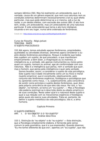 sempre idêntico (58). Mas há realmente um antecedente, que é a
vontade, causa de um gênero especial, que nem sua natureza nem as
condições externas determinam necessariamente a tal ou qual efeito
particular, mas que pode determinar-se a si mesma, sob a luz da
razão, a um destes efeitos, com exclusão dos outros (89). O ato livre
tem, então, um antecedente, mas um antecedente de uma natureza
particular. É este antecedente que torna o ato livre inteligível,
situando-o em seu lugar, numa série ordenada de fenômenos.
Colado de <http://www.consciencia.org/cursofilosofiajolivet18.shtml>
Curso de Filosofia - Régis Jolivet
TERCEIRA PARTE
O SUJEITO PSICOLÓGICO
152 Até agora, temos estudado apenas fenômenos, propriedades,
qualidades ou atividades diversas. Devemos agora considerar o su-
jeito destes fenômenos psicológicos. Porque é evidente que todos
eles supõem um sujeito, de que procedem, e que manifestam
empiricamente: a bem dizer, a imaginação ou os instintos, a
inteligência ou a vontade, são apenas instrumentos ou meios pelos
quais um sujeito, homem ou animal, age de conformidade com sua
natureza.. Não é a inteligência que pensa, nem a vontade que quer,
mas o homem, que pensa pela inteligência e quer pela vontade.
Somos levados, assim, a considerar o sujeito da vida psicológica.
Este sujeito nos é dado inicialmente como um eu físico e moral
(sujeito empírico), que é constituído, objetivamente, pelo
conjunto dos fenômenos orgânicos, fisiológicos e psicológicos que
eu apreendo como meus, — e, subjetivamente, pela consciência
de existir como princípio e sujeito destes fenômenos, quer dizer,
pela própria consciência de que eles são meus. Por isto, o "eu-
objeto", no homem, se torna um "eu-sujeito". — Mas a Psicologia
não poderia restringir-se à descrição deste eu-objeto empírico e
de suas condições. Resta saber qual é a natureza deste sujeito e
qual a sua relação com os mecanismos orgânicos e fisiológicos
pelos quais ele exerce suas atividades. Trata-se, portanto, de
definir o sujeito metafísico da vida psicológica, isto é, a alma
humana.
Capítulo Primeiro
O SUJEITO EMPÍRICO
ART. I. O "EU-OBJETO" E O "EU-SUJEITO"
§ 1. Análise descritiva
153 1. Distinção do "eu-objeto" e do "eu-sujeito" — Esta distinção,
que a Psicologia simplesmente elabora, é fornecida pelo senso
comum (e pela gramática, que é a sua expressão). Quando dizemos:
"Eu me tornei diferente do que era", opomos um "eu-sujeito", que não
 