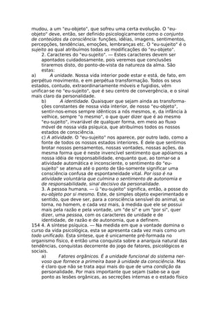 mudou, a um "eu-objeto", que sofreu uma certa evolução. O "eu-
objeto" deve, então, ser definido psicologicamente como o conjunto
de conteúdos da consciência: funções, idéias, imagens, sentimentos,
percepções, tendências, emoções, lembranças etc. O "eu-sujeito" é o
sujeito ao qual atribuímos todas as modificações do "eu-objeto".
2. Caracteres do "eu-sujeito". — Estes caracteres devem ser
apontados cuidadosamente, pois veremos que conclusões
tiraremos disto, do ponto-de-vista da natureza da alma. São
estas:
a) A unidade. Nossa vida interior pode estar e está, de fato, em
perpétuo movimento, e em perpétua transformação. Todos os seus
estados, contudo, extraordinariamente móveis e fugidios, vêm
unificar-se no "eu-sujeito", que é seu centro de convergência, e o sinal
mais claro da personalidade.
b) A identidade. Quaisquer que sejam ainda as transforma-
ções constantes de nossa vida interior, de nosso "eu-objeto",
sentir-nos-emos sempre idênticos a nós mesmos, e, da infância à
velhice, sempre "o mesmo", o que quer dizer que é ao mesmo
"eu-sujeito", invariável de qualquer forma, em meio ao fluxo
móvel de nossa vida psíquica, que atribuímos todos os nossos
estados de consciência.
c) A atividade. O "eu-sujeito" nos aparece, por outro lado, como a
fonte de todos os nossos estados interiores. É dele que sentimos
brotar nossos pensamentos, nossas vontades, nossas ações, da
mesma forma que é neste invencível sentimento que apóiamos a
nossa idéia de responsabilidade, enquanto que, ao tornar-se a
atividade automática e inconsciente, o sentimento do "eu-
sujeito" se atenua até o ponto de tão-somente significar uma
consciência confusa de espontaneidade vital. Por isso é na
atividade voluntária que culmina o sentimento de autonomia e
de responsabilidade, sinal decisivo da personalidade.
3. A pessoa humana. — ü "eu-sujeito" significa, então, a posse do
eu-objeto por si mesmo. Este, de simples objeto experimentado e
sentido, que deve ser, para a consciência sensível do animal, se
torna, no homem, e cada vez mais, à medida que ele se possui
mais pela razão e pela vontade, um "de si" e um "por si", quer
dizer, uma pessoa, com os caracteres de unidade e de
identidade, de razão e de autonomia, que a definem.
154 4. A síntese psíquica. — Na medida em que a vontade domina o
curso da vida psicológica, esta se apresenta cada vez mais como um
todo unificado. Esta síntese, que é unicamente pré-formada no
organismo físico, é então uma conquista sobre a anarquia natural das
tendências, conquistas decorrente do jogo de fatores, psicológicos e
sociais.
a) Fatores orgânicos. É a unidade funcional do sistema ner-
voso que fornece a primeira base à unidade da consciência. Mas
é claro que não se trata aqui mais do que de uma condição da
personalidade. Por mais importante que sejam (sabe-se a que
ponto as lesões orgânicas, as secreções internas e o estado físico
 
