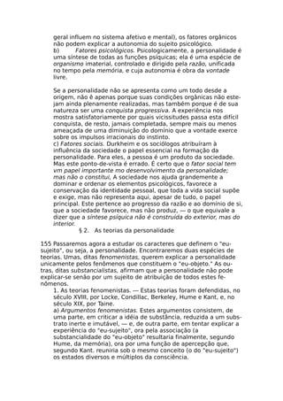geral influem no sistema afetivo e mental), os fatores orgânicos
não podem explicar a autonomia do sujeito psicológico.
b) Fatores psicológicos. Psicologicamente, a personalidade é
uma síntese de todas as funções psíquicas; ela é uma espécie de
organismo imaterial, controlado e dirigido pela razão, unificada
no tempo pela memória, e cuja autonomia é obra da vontade
livre.
Se a personalidade não se apresenta como um todo desde a
origem, não ê apenas porque suas condições orgânicas não este-
jam ainda plenamente realizadas, mas também porque é de sua
natureza ser uma conquista progressiva. A experiência nos
mostra satisfatoriamente por quais vicissitudes passa esta difícil
conquista, de resto, jamais completada, sempre mais ou menos
ameaçada de uma diminuição do domínio que a vontade exerce
sobre os impulsos irracionais do instinto.
c) Fatores sociais. Durkheim e os sociólogos atribuíram à
influência da sociedade o papel essencial na formação da
personalidade. Para eles, a pessoa é um produto da sociedade.
Mas este ponto-de-vista é errado. É certo que o fator social tem
vm papel importante mo desenvolvimento da personalidade;
mas não o constitui, A sociedade nos ajuda grandemente a
dominar e ordenar os elementos psicológicos, favorece a
conservação da identidade pessoal, que toda a vida social supõe
e exige, mas não representa aqui, apesar de tudo, o papel
principal. Este pertence ao progresso da razão e ao domínio de si,
que a sociedade favorece, mas não produz, — o que equivale a
dizer que a síntese psíquica não é construída do exterior, mas do
interior.
§ 2. As teorias da personalidade
155 Passaremos agora a estudar os caracteres que definem o "eu-
sujeito", ou seja, a personalidade. Encontraremos duas espécies de
teorias. Umas, ditas fenomenistas, querem explicar a personalidade
unicamente pelos fenômenos que constituem o "eu-objeto." As ou-
tras, ditas substancialistas, afirmam que a personalidade não pode
explicar-se senão por um sujeito de atribuição de todos estes fe-
nômenos.
1. As teorias fenomenistas. — Estas teorias foram defendidas, no
século XVIII, por Locke, Condillac, Berkeley, Hume e Kant, e, no
século XIX, por Taine.
a) Argumentos fenomenistas. Estes argumentos consistem, de
uma parte, em criticar a idéia de substância, reduzida a um subs-
trato inerte e imutável, — e, de outra parte, em tentar explicar a
experiência do "eu-sujeito", ora pela associação (a
substancialidade do "eu-objeto" resultaria finalmente, segundo
Hume, da memória), ora por uma função de apercepção que,
segundo Kant. reuniria sob o mesmo conceito (o do "eu-sujeito")
os estados diversos e múltiplos da consciência.
 