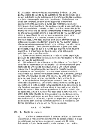 b) Discussão. Nenhum destes argumentos é válido. De uma.
parte, a idéia de sujeito ou de substância não pode reduzir-se à
de um substrato inerte subjacente à transformação. Na realidade,
o sujeito não compõe, com suas qualidades, 7iiais do que um
único ser concreto, se bem que o sujeito se transforme,
constantemente, conforme o curso dos fenômenos que nele
interferem. A permanência não pertence senão à sua essência, e
não à sua realidade concreta. — Pelo contrário, o eu-coleção de
HUME ou o eu-série de Taine são totalmente ininteligíveis: jamais
se chegará a explicar, assim, a experiência do "eu-sujeito", quer
dizer, a experiência de um ser que se conhece como uma
unidade idêntica a si mesma, através da duração.
Do outro lado, KAnt nada explica além disto, afirmando que os
estados de consciência tomam a forma do "eu-sujeito" porque
são percebidos como constituindo uma unidade, que ele chama
"unidade formal". Como já é necessário um sujeito para esta
percepção, segue-se que é o sujeito que explica o que deveria
explicá-lo. O argumento de Kant é, pois, uma petição de
princípio, pura e simplesmente.
2. O ponto-de-vista suhstancialista. — Não há outra explicação
possível da experiência e dos caracteres do "eu-sujeito" a não ser
por um sujeito substancial.
a) O fundamento da unidade e da identidade do "eu-objeto". A
unidade e a identidade do "eu-objeto" só se compreendem pela
realidade de um sujeito individual, que, a um tempo, esteja
submetido à transformação e permaneça transformando-se.
A autonomia do "eu-sujeito", por seu turno, encontra na indi-
vidualidade sua condição necessária (mas não suficiente), porque
apenas um indivíduo (e não uma colônia, ou uma série) pode ser
uma pessoa, isto é, um ser inteligente e livre senhor de si.
b) A intuição do eu. O sujeito que somos é, para nós, uma
verdadeira experiência. Existe uma intuição do eu-sujeito que é
coexistência a toda a nossa vida psicológica. Esta consciência de
si é habitual: para que se torne atual, é necessário um ato de
reflexão sobre si. Mas mesmo quando ela é atual, o sujeito não
se apreende jamais o, não ser nos seus atos e por seus atos, — e
além disto esta intuição de si não nos revela imediatamente a
natureza do sujeito que somos. Para conhecer esta natureza, é
necessário usar o raciocínio, a partir da experiência psicológica
que nos dá, sem justificá-la metafisicamente, a realidade a um
tempo complexa e una de um eu físico e psíquico.
Art. II. O CARÁTER
156 1. Noção de caráter.
a) Caráter e personalidade. A palavra caráter, do ponto-de-
vista moral, é mais ou menos sinônima de personalidade: é o que
nos distingue moralmente dos outros, o que nos dá nossa
fisionomia própria. Neste sentido, cada um tem o seu caráter.
 
