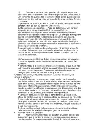 b) Caráter e vontade. Isto, porém, não significa que em
cada qual exista "caráter". Ter caráter significa não tanto possuir
um conjunto de qualidades (ou de defeitos), pelos quais nós nos
distinguimos dos outros, mas ser dotado de uma vontade firme e
constante.
O problema da educação moral consiste, então, em agir sobre o
caráter a fim de dar ou adquirir um caráter.
2. Os elementos do caráter. — Pode-se determinar um caráter
segundo seus elementos fisiológicos e psicológicos.
a) Elementos fisiológicos. Estes elementos compõem o tem-
peramento ou "personalidade fisiológica". Os antigos distinguiam
quatro temperamentos fundamentais: linfático, sangüíneo,
bilioso e nervoso. Divisão evidentemente muito restrita para
aplicar-se, tal qual, ao real: de fato, a personalidade fisiológica
participa dos diversos temperamentos e, além disto, a base desta
divisão parece muito arbitrária.
Qualquer que ele seja, na base do caráter há sempre um certo
complexo fisiológico, que o educador não deve negligenciar, e,
muitas vezes, a formação do caráter deverá começar por um
tratamento médico.
b) Elementos psicológicos. Estes elementos podem ser dosados
conforme a predominância de uma ou de outra de nossas fa-
culdades.
A sensibilidade é o elemento mais característico; o que mais nos
individualiza são nossos gostos, nossas inclinações, nossa emo-
tividade, nossos impulsos. É o conjunto de tudo isto que se
designa pelo nome de natural, e de que se diz:
"Chassez le naturel, il revient au galop." ("Afastai o natural, ele
voltará a galope.")
A inteligência exerce apenas um papel muito restrito no dis-
cernimento do caráter. Ela é, com efeito, alguma coisa de impes-
soal. Sem dúvida, é necessário reconhecer diversos tipos de inte-
ligências: inteligências abstratas, inteligências concretas etc,
donde resultam tendências e gostos que nos diferenciam uns dos
outros. Mas, ao lado do "natural", estas diferenças não são muito
sensíveis, e são, de fato, geralmente negligenciadas.
A vontade, esta, exerce um papel considerável, porque é ela,
afinal de contas, que faz a personalidade de cada um de nós. Isto
é tão verdadeiro que a linguagem corrente chega a definir o ca-
ráter pela vontade, falando de "homens de caráter", quer dizer,
homens que sabem ser em tudo eles mesmos, e cujos atos levam
a sua marca própria.
Assim o caráter poderá definir-se pelas tendências instintivas,
pela natureza da inteligência e pelo grau de vontade.
3. Pode-se formar o caráter?
a) Teoria da imutabilidade do caráter. Diversos psicólogos
supunham que o caráter é imutável, e o senso comum parece
dar-lhes razão. Este repete como La FontainE: "Afastai o natural,
 