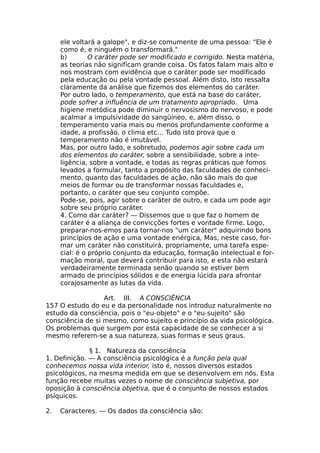 ele voltará a galope", e diz-se comumente de uma pessoa: "Ele é
como é, e ninguém o transformará."
b) O caráter pode ser modificado e corrigido. Nesta matéria,
as teorias não significam grande coisa. Os fatos falam mais alto e
nos mostram com evidência que o caráter pode ser modificado
pela educação ou pela vontade pessoal. Além disto, isto ressalta
claramente da análise que fizemos dos elementos do caráter.
Por outro lado, o temperamento, que está na base do caráter,
pode sofrer a influência de um tratamento apropriado. Uma
higiene metódica pode diminuir o nervosismo do nervoso, e pode
acalmar a impulsividade do sangüíneo, e, além disso, o
temperamento varia mais ou menos profundamente conforme a
idade, a profissão, o clima etc… Tudo isto prova que o
temperamento não é imutável.
Mas, por outro lado, e sobretudo, podemos agir sobre cada um
dos elementos do caráter, sobre a sensibilidade, sobre a inte-
ligência, sobre a vontade, e todas as regras práticas que fomos
levados a formular, tanto a propósito das faculdades de conheci-
mento, quanto das faculdades de ação, não são mais do que
meios de formar ou de transformar nossas faculdades e,
portanto, o caráter que seu conjunto compõe.
Pode-se, pois, agir sobre o caráter de outro, e cada um pode agir
sobre seu próprio caráter.
4. Como dar caráter? — Dissemos que o que faz o homem de
caráter é a aliança de convicções fortes e vontade firme. Logo,
preparar-nos-emos para tornar-nos "um caráter" adquirindo bons
princípios de ação e uma vontade enérgica, Mas, neste caso, for-
mar um caráter não constituirá, propriamente, uma tarefa espe-
cial: é o próprio conjunto da educação, formação intelectual e for-
mação moral, que deverá contribuir para isto, e esta não estará
verdadeiramente terminada senão quando se estiver bem
armado de princípios sólidos e de energia lúcida para afrontar
corajosamente as lutas da vida.
Art. III. A CONSCIÊNCIA
157 O estudo do eu e da personalidade nos introduz naturalmente no
estudo da consciência, pois o "eu-objeto" e o "eu-sujeito" são
consciência de si mesmo, como sujeito e princípio da vida psicológica.
Os problemas que surgem por esta capacidade de se conhecer a si
mesmo referem-se a sua natureza, suas formas e seus graus.
§ 1. Natureza da consciência
1. Definição. — A consciência psicológica é a função pela qual
conhecemos nossa vida interior, isto é, nossos diversos estados
psicológicos, na mesma medida em que se desenvolvem em nós. Esta
função recebe muitas vezes o nome de consciência subjetiva, por
oposição à consciência objetiva, que é o conjunto de nossos estados
psíquicos.
2. Caracteres. — Os dados da consciência são:
 