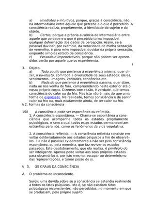 a) Imediatos e intuitivos, porque, graças à consciência, não.
há intermediário entre aquele que percebe e o que é percebido. A
consciência realiza, propriamente, a identidade do sujeito e do
objeto.
b) Certos, porque a própria ausência de intermediário entre
aquele que percebe e o que é percebido torna impossível
qualquer deformação dos dados da percepção. Assim, se é
possível duvidar, por exemplo, da veracidade de minha sensação
de vermelho, é para mim impossível duvidar da própria sensação,
enquanto simples estado de consciência.
c) Pessoais e impenetráveis, porque não podem ser apreen-
didos senão por aquele que os experimenta.
í
3. Objeto.
a) Tudo aquilo que pertence à experiência interna, quer di-
zer, o eu-objeto, com toda a diversidade de seus estados: idéias,
sentimentos, imagens, vontades, tendências etc.
b) Nada do que pertence à experiência externa, quer dizer,
nada ue nos venha de fora, compreendendo neste exterior até o
nosso próprio corpo. Dizemos com razão, é verdade, que temos
consciência do calor ou do frio. Mas isto não é mais do que uma
forma de expressão. Na realidade, temos consciência é de sentir
calor ou frio ou, mais exatamente ainda, de ter calor ou frio.
§ 2. Formas da consciência
158 A consciência pode ser espontânea ou refletida.
1. A consciência espontânea. — Chama-se espontânea a cons-
ciência que acompanha todos os estados propriamente
psicológicos, e sem a qual todos estes estados permaneceriam
estranhos para nós, como os fenômenos da vida vegetativa.
2. A consciência refletida. — A consciência refletida consiste em
voltar deliberadamente aos estados psíquicos a fim de observá-
los. Ela não é possível evidentemente a não ser pela consciência
espontânea, ou pela memória, que faz reviver os estados
passados. Este desdobramento, que ela realiza, é privilégio do
ser inteligente. Apenas pode voltar aos seus próprios estados
para observá-los e, por isto mesmo, escapar ao determinismo
das representações, e tomar posse de si.
§ 3. OS GRAUS DA CONSCIÊNCIA
A. O problema do inconsciente.
Surgiu uma dúvida sobre se a consciência se estendia realmente
a todos os fatos psíquicos, isto é, se não existiam fatos
psicológicos inconscientes, não percebidos, no momento em que
se produziam, pelo próprio sujeito.
 