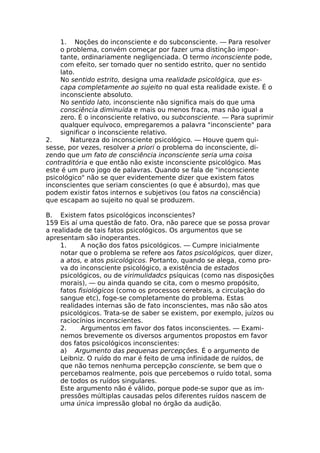 1. Noções do inconsciente e do subconsciente. — Para resolver
o problema, convém começar por fazer uma distinção impor-
tante, ordinariamente negligenciada. O termo inconsciente pode,
com efeito, ser tomado quer no sentido estrito, quer no sentido
lato.
No sentido estrito, designa uma realidade psicológica, que es-
capa completamente ao sujeito no qual esta realidade existe. É o
inconsciente absoluto.
No sentido lato, inconsciente não significa mais do que uma
consciência diminuída e mais ou menos fraca, mas não igual a
zero. É o inconsciente relativo, ou subconsciente. — Para suprimir
qualquer equívoco, empregaremos a palavra "inconsciente" para
significar o inconsciente relativo.
2. Natureza do inconsciente psicológico. — Houve quem qui-
sesse, por vezes, resolver a priori o problema do inconsciente, di-
zendo que um fato de consciência inconsciente seria uma coisa
contraditória e que então não existe inconsciente psicológico. Mas
este é um puro jogo de palavras. Quando se fala de "inconsciente
psicológico" não se quer evidentemente dizer que existem fatos
inconscientes que seriam conscientes (o que é absurdo), mas que
podem existir fatos internos e subjetivos (ou fatos na consciência)
que escapam ao sujeito no qual se produzem.
B. Existem fatos psicológicos inconscientes?
159 Eis aí uma questão de fato. Ora, não parece que se possa provar
a realidade de tais fatos psicológicos. Os argumentos que se
apresentam são inoperantes.
1. A noção dos fatos psicológicos. — Cumpre inicialmente
notar que o problema se refere aos fatos psicológicos, quer dizer,
a atos, e atos psicológicos. Portanto, quando se alega, como pro-
va do inconsciente psicológico, a existência de estados
psicológicos, ou de virimulidadcs psíquicas (como nas disposições
morais), — ou ainda quando se cita, com o mesmo propósito,
fatos fisiológicos (como os processos cerebrais, a circulação do
sangue etc), foge-se completamente do problema. Estas
realidades internas são de fato inconscientes, mas não são atos
psicológicos. Trata-se de saber se existem, por exemplo, juízos ou
raciocínios inconscientes.
2. Argumentos em favor dos fatos inconscientes. — Exami-
nemos brevemente os diversos argumentos propostos em favor
dos fatos psicológicos inconscientes:
a) Argumento das pequenas percepções. É o argumento de
Leibniz. O ruído do mar é feito de uma infinidade de ruídos, de
que não temos nenhuma percepção consciente, se bem que o
percebamos realmente, pois que percebemos o ruído total, soma
de todos os ruídos singulares.
Este argumento não é válido, porque pode-se supor que as im-
pressões múltiplas causadas pelos diferentes ruídos nascem de
uma única impressão global no órgão da audição.
 