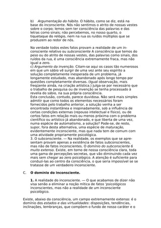 b) Argumentação do hábito. O hábito, como se diz, está na
base do inconsciente. Nós não sentimos o atrito de nossas vestes
sobre o corpo; lemos sem ter consciência das palavras e das
letras como sinais; não percebemos, no nosso quarto, o
tiquetaque do relógio, nem na rua os ruídos múltiplos que se
produzem ao redor de nós.
Na verdade todos estes fatos provam a realidade de um in-
consciente relativo ou subconsciente A consciência que temos do
peso ou do atrito de nossas vestes, das palavras como sinais, dos
ruídos da rua, é uma consciência extremamente fraca, mas não
igual a zero.
c) Argumento da invenção. Citam-se aqui os casos tão numerosos
em que um sábio vê surgir de uma vez ante seu espírito a
solução completamente inesperada de um problema, já
longamente estudado, mas abandonado após longo tempo por
questões completamente diversas. (Igual observação, mais
freqüente ainda, na criação artística.) Julga-se por necessário que
o trabalho de pesquisa ou de invenção se tenha processado à
revelia do sábio, na sua própria consciência.
Esta conclusão, contudo, parece duvidosa. Não será mais simples
admitir que como todos os elementos necessários foram
fornecidos pelo trabalho anterior, a solução venha a ser
encontrada instantânea e inopinadamente, sob a influência de
certas condições externas (repouso intelectual e físico), ou de
certos fatos em relação mais ou menos próxima com o problema
científico ou artístico já abandonado, e que liberta de uma vez,
numa espécie de automatismo, a solução? Pode-se, de resto,
supor, fora desta alternativa, uma espécie de maturação,
evidentemente inconsciente, mas que nada tem de comum com
uma atividade propriamente psicológica.
3. O subconsciente. — Na realidade, os exemplos que se apre-
sentam provam apenas a existência de fatos subconscientes,
mas não de fatos inconscientes. O domínio do subconsciente 6
muito extenso. Existe, em torno de nossa consciência clara, toda
uma gama de percepções secretas, que vão diminuindo cada vez
mais sem chegar ao zero psicológico. A atenção é suficiente para
conduzi-las ao centro da consciência, o que seria impossível se se
tratasse de um verdadeiro inconsciente.
C. O domínio do inconsciente.
1. A realidade do inconsciente. — O que acabamos de dizer não
visa senão a eliminar a noção mítica de fatos ‘psicológicos
inconscientes, mas não a realidade de um inconsciente
psicológico.
Existe, abaixo da consciência, um campo extremamente extenso: é o
domínio dos estados e das virtualidades: disposições, tendências,
inclinações, lembranças, que compõem o fundo de nosso caráter e o
 
