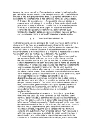 tesouro de nossa memória. Estes estados e estas virtualidades são,
por definição, inconscientes, uma vez que apenas são possibilidades
de atos e não atos propriamente ditos. As próprias lembranças não
subsistem, no inconsciente, a não ser sob a forma de virtualidades.
2. O papel do inconsciente. — Seu papel é imenso, porque o
inconsciente psicológico é como Qpe a fonte profunda de onde
procedem nossas atividades conscientes, o terreno de que elas
tiram suas substâncias. Este papel foi posto em evidência
sobretudo pela psicanálise (análise da consciência), cuja
finalidade é revelar, pelos atos descontrolados (lapsos, sonhos
etc), a natureza moral e as tendências obscuras do sujeito.
§ 4. DO CONHECIMENTO DE SI
160 Sócrates dizia que o princípio da Moral estava em conhecer-se a
si mesmo. E, de fato, se se pretende agir eficazmente sobre si,
corrigir seus defeitos, subjugar suas paixões, conhecer suas aptidões,
a fim de colher o máximo proveito, é necessário começar por
observar atenta e metòdicamente a si mesmo. É necessário estudar o
"eu-objeto" a fim de retificar ou fortalecer o "eu-sujeito".
1. É necessário estudar o "eu-objeto", quer dizer, é necessário,
para a consciência refletida, ter uma noção clara e precisa
daquilo que nós somos. É o que os mestres da vida espiritual
sempre recomendaram com insistência sob o nome de exame de
consciência. A consciência espontânea nos informa corretamente
sobre nossos estados interiores, mas não de uma maneira
suficientemente clara: ela coincide com estes próprios estados.
Para bem conhecer-nos, é necessário tornar-nos deliberadamente
a nós mesmos como assunto de estudo, e utilizar para tanto, pelo
emprego inteligente do método psicanalítico, os atos
descontrolados que realizamos. Inclinamo-nos muitas vezes a
não dar nenhuma atenção a certos atos ou gestos, sob pretexto
de que "nos escaparam". Ora, estas atividades não controladas
têm, ao contrário, grande importância para aperfeiçoar nosso
conhecimento de nós mesmos, reve-lando-nos o que somos
profundamente, nas nossas tendências e inclinações
fundamentais.
2. É necessário corrigir e fortalecer o "eu-objeto", quer dizer,
tornarmo-nos cada vez mais senhores de nós mesmos, domi-
narmos, pela vontade, a corrente de nossos estados interiores, e
afirmar-nos assim, conforme a palavra tão expressiva de Aristó-
teles, como "pais de nossos atos". Podemos realmente viver mais
ou menos como estranhos a nós próprios, deixando-nos conduzir,
de certo modo passivamente, pelo determinismo de nossos
estados psíquicos, enquanto que a verdadeira vida humana
consiste em .substituir o "eu" empírico por um "eu" voluntário e
refletido, através do qual a unidade de nossa vida intelectual e
moral é reforçada, a identidade material de nossa existência
submetida a um desenvolvimento harmonioso, e sua atividade
 
