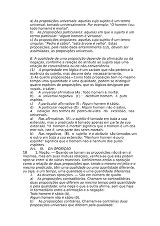 a) As proposições universais: aquelas cujo sujeito é um termo
universal, tomado universalmente. Por exemplo: "O homem (ou:
todo homem) é mortal".
b) As proposições particulares: aquelas em que o sujeito ê um
termo particular: "algum homem é virtuoso".
c) As proposições singulares: aquelas cujo sujeito ê um termo
singular: "Pedro é sábio", "esta árvore é velha". Estas
proposições, pela razão dada anteriormente (12), devem ser
assimiladas, às proposições universais.
B. A qualidade de uma proposição depende da afirmação ou da
negação, conforme a relação do atributo ao sujeito seja uma
relação de conveniência ou de não-conveniência.
(1) A propriedade em lógica é um caráter que não pertence à
essência do sujeito, mas decorre dela necessariamente.
3) As quatro proposições - Como toda proposição tem no mesmo
tempo uma quantidade e uma qualidade, podem se distinguir
quatro espécies de proposições, que os lógicos designam por
vogais, a saber:
a) A universal afirmativa (A) : Todo homem é mortal.
b) A universal negativa (E) : Nenhum homem é puro
espírito.
c) A particular afirmativa (I) : Algum homem é sábio.
d) A particular negativa (O) : Algum homem não ó sábio,
4. Relação dos termos do ponto-de-vista da extensão, nas
universais.
a) Nas afirmativas (A), o sujeito é tomado em toda a sua
extensão, mas o predicado é tomado apenas em parte de sua
extensão. "O homem é mortal" significa que o homem é um dos
mor tais, isto é, uma parte dos seres mortais.
b) Nas negativas (E), o sujeito e o atributo são tomados um
e outro em toda a sua extensão: "Nenhum homem é puro
espírito" significa que o homem não é nenhum dos puros
espíritos.
Art. III. DA OPOSIÇÃO
18 1. Noção. — Quando se tomam as proposições não já em si
mesmas, mas em suas mútuas relações, verifica-se que elas podem
opor-se entre si de várias maneiras. Definiremos então a oposição
como a relação de duas proposições que, tendo o mesmo mi jeito e o
mesmo predicado, têm uma qualidade ou uma quantidade diferente,
ou seja, a um tempo, uma qualidade e uma quantidade diferentes.
2. As diversas oposições. — São em número de qualro.
a) As proposições contraditórias. Chamam-se contraditórias
duas proposições que diferem ao mesmo tempo pela quantidade
o pela qualidade: uma nega o que a outra afirma, sem que haja
in termediário entre a afirmação e a negação:
Todo homem é sábio (A).
Algum homem não é sábio (0).
b) As proposições contrárias. Chamam-se contrárias duas
proposições universais que diferem pela qualidade:
 