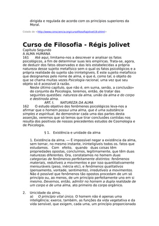 dirigida e regulada de acordo com os princípios superiores da
Moral.
Colado de <http://www.consciencia.org/cursofilosofiajolivet19.shtml>
Curso de Filosofia - Régis Jolivet
Capítulo Segundo
A ALMA HUMANA
161 Até aqui, limitamo-nos a descrever e analisar os fatos
psicológicos, a fim de determinar suas leis empíricas. Trata-se, agora,
de deduzir dos fatos observados e das leis estabelecidas a própria
natureza desse sujeito metafísico sem o qual os fatos psicológicos e a
própria realidade do sujeito são ininteligíveis. É este sujeito metafísico
que designamos pelo nome de alma, e que é, como tal, o objeto do
que se chama muitas vezes Psicologia racional, uma vez que seu
objeto só é acessível à razão.
Neste último capítulo, que não é, em suma, senão, a conclusão»
do conjunto da Psicologia, teremos, então, de tratar das
seguintes questões: natureza da alma, união da alma e do corpo
e destinoda alma.
ART. I. NATUREZA DA ALMA
162 O estudo objetivo dos fenômenos psicológicos leva-nos a
afirmar que o homem possui uma alma, que é uma substância
simples e espiritual. Ao demonstrar cada uma das partes desta
asserção, veremos que só temos que tirar conclusões contidas nos
resulta dos positivos de nossos precedentes estudos de Cosmologia e
de Psicologia.
§ 1. Existência e unidade da alma
1. Existência da alma. — É impossível negar a existência da alma,
sem tornar, no mesmo instante, ininteligíveis todos os. fatos que
estudamos. Com efeito, quando duas coisas têm
propriedades opostas, concluímos, legitimamente, que têm duas
naturezas diferentes. Ora, constatamos no homem duas
categorias de fenômenos perfeitamente distintos: fenômenos
materiais, redutíveis a movimentos e por isso quantitativamente
mensuráveis (peso, inércia etc), e fenômenos qualitativos
(pensamento, vontade, sentimento), irredutíveis a movimentos.
Não é possível que fenômenos tão opostos procedam de um só
princípio ou, ao menos, de um princípio perfeitamente uno em si
mesmo. Devemos, então, admitir no homem a dupla realidade de
um corpo e de uma alma, ato primeiro do corpo orgânico.
2. Unicidade da alma.
a) O princípio vital único. O homem não é apenas uma
inteligência; exerce, também, as funções da vida vegetativa e da
vida sensível, que exigem, cada uma, um princípio proporcionado
 