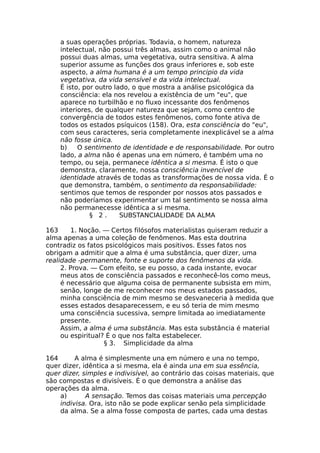 a suas operações próprias. Todavia, o homem, natureza
intelectual, não possui três almas, assim como o animal não
possui duas almas, uma vegetativa, outra sensitiva. A alma
superior assume as funções dos graus inferiores e, sob este
aspecto, a alma humana é a um tempo principio da vida
vegetativa, da vida sensível e da vida intelectual.
É isto, por outro lado, o que mostra a análise psicológica da
consciência: ela nos revelou a existência de um "eu", que
aparece no turbilhão e no fluxo incessante dos fenômenos
interiores, de qualquer natureza que sejam, como centro de
convergência de todos estes fenômenos, como fonte ativa de
todos os estados psíquicos (158). Ora, esta consciência do "eu",
com seus caracteres, seria completamente inexplicável se a alma
não fosse única.
b) O sentimento de identidade e de responsabilidade. Por outro
lado, a alma não é apenas una em número, é também uma no
tempo, ou seja, permanece idêntica a si mesma. É isto o que
demonstra, claramente, nossa consciência invencível de
identidade através de todas as transformações de nossa vida. É o
que demonstra, também, o sentimento da responsabilidade:
sentimos que temos de responder por nossos atos passados e
não poderíamos experimentar um tal sentimento se nossa alma
não permanecesse idêntica a si mesma.
§ 2 . SUBSTANCIALIDADE DA ALMA
163 1. Noção. — Certos filósofos materialistas quiseram reduzir a
alma apenas a uma coleção de fenômenos. Mas esta doutrina
contradiz os fatos psicológicos mais positivos. Esses fatos nos
obrigam a admitir que a alma é uma substância, quer dizer, uma
realidade -permanente, fonte e suporte dos fenômenos da vida.
2. Prova. — Com efeito, se eu posso, a cada instante, evocar
meus atos de consciência passados e reconhecê-los como meus,
é necessário que alguma coisa de permanente subsista em mim,
senão, longe de me reconhecer nos meus estados passados,
minha consciência de mim mesmo se desvaneceria à medida que
esses estados desaparecessem, e eu só teria de mim mesmo
uma consciência sucessiva, sempre limitada ao imediatamente
presente.
Assim, a alma é uma substância. Mas esta substância é material
ou espiritual? É o que nos falta estabelecer.
§ 3. Simplicidade da alma
164 A alma é simplesmente una em número e una no tempo,
quer dizer, idêntica a si mesma, ela é ainda una em sua essência,
quer dizer, simples e indivisível, ao contrário das coisas materiais, que
são compostas e divisíveis. É o que demonstra a análise das
operações da alma.
a) A sensação. Temos das coisas materiais uma percepção
indivisa. Ora, isto não se pode explicar senão pela simplicidade
da alma. Se a alma fosse composta de partes, cada uma destas
 