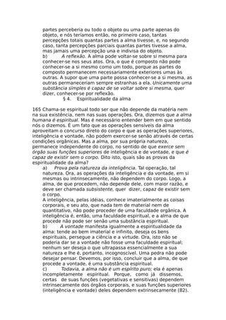 partes perceberia ou todo o objeto ou uma parte apenas do
objeto, e nós teríamos então, no primeiro caso, tantas
percepções totais quantas partes a alma tivesse, e, no segundo
caso, tanta percepções parciais quantas partes tivesse a alma,
mas jamais uma percepção una e indivisa do objeto.
b) A reflexão. A alma pode voltar-se sobre si mesma para
conhecer-se nos seus atos. Ora, o que é composto não pode
conhecer-se a si mesmo como um todo, porque as partes do
composto permanecem necessariamente exteriores umas às
outras. A supor que uma parte possa conhecer-se a si mesma, as
outras permaneceriam sempre estranhas a ela. Unicamente uma
substância simples é capaz de se voltar sobre si mesma, quer
dizer, conhecer-se por reflexão.
§ 4. Espiritualidade da alma
165 Chama-se espiritual todo ser que não depende da matéria nem
na sua existência, nem nas suas operações. Ora, dizemos que a alma
humana é espiritual. Mas é necessário entender bem em que sentido
nós o dizemos. É um fato que as operações sensíveis da alma
aproveitam o concurso direto do corpo e que as operações superiores,
inteligência e vontade, não podem exercer-se senão através de certas
condições orgânicas. Mas a alma, por sua própria natureza,
permanece independente do corpo, no sentido de que exerce sem
órgão suas funções superiores de inteligência e de vontade, e que é
capaz de existir sem o corpo. Dito isto, quais são as provas da
espiritualidade da alma?
a) Prova pela natureza da inteligência. Tal operação, tal
natureza. Ora, as operações da inteligência e da vontade, em si
mesmas ou intrinsecamente, não dependem do corpo. Logo, a
alma, de que procedem, não depende dele, com maior razão, e
deve ser chamada subsistente, quer dizer, capaz de existir sem
o corpo.
A inteligência, pelas idéias, conhece imaterialmente as coisas
corporais, e seu ato, que nada tem de material nem de
quantitativo, não pode proceder de uma faculdade orgânica. A
inteligência é, então, uma faculdade espiritual, e a alma de que
procede não pode ser senão uma substância espiritual.
b) A vontade manifesta igualmente a espiritualidade da
alma: tende ao bem imaterial e infinito, deseja os bens
espirituais, persegue a ciência e a virtude. Ora, isto não se
poderia dar se a vontade não fosse uma faculdade espiritual;
nenhum ser deseja o que ultrapassa essencialmente a sua
natureza e lhe é, portanto, incognoscível. Uma pedra não pode
desejar pensar. Devemos, por isso, concluir que a alma, de que
procede a vontade, é uma substância espiritual.
c) Todavia, a alma não é um espírito puro; ela é apenas
incompletamente espiritual. Porque, como já dissemos,
certas de suas funções (vegetativas e sensitivas) dependem
intrinsecamente dos órgãos corporais, e suas funções superiores
(inteligência e vontade) deles dependem extrinsecamente (82).
 