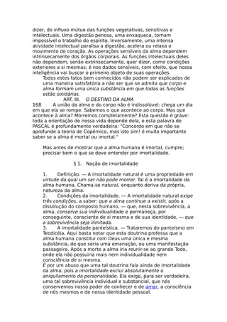 dizer, do influxo mútuo das funções vegetativas, sensitivas e
intelectuais. Uma digestão penosa, uma enxaqueca, tornam
impossível o trabalho do espírito. Inversamente, uma intensa
atividade intelectual paralisa a digestão, acelera ou relaxa o
movimento do coração. As operações sensíveis da alma dependem
intrinsecamente dos órgãos corporais. As funções intelectuais deles
não dependem, senão extrinsecamente, quer dizer, como condições
exteriores a si mesmas; é nos dados sensíveis, com efeito, que nossa
inteligência vai buscar o primeiro objeto de suas operações.
Todos estes fatos bem conhecidos não podem ser explicados de
uma maneira satisfatória a não ser que se admita que corpo e
alma formam uma única substância em que todas as funções
estão solidárias.
ART. III. O DESTINO DA ALMA
168 A união da alma e do corpo não é indissolúvel: chega um dia
em que ela se rompe. Sabemos o que acontece ao corpo. Mas que
acontece à alma? Morremos completamente? Esta questão é grave:
toda a orientação de nossa vida depende dela, e esta palavra de
PASCAL é profundamente verdadeira: "Concordo em que não se
aprofunde a teoria de Copérnico, mas isto sim! é muito importante
saber se a alma é mortal ou imortal."
Mas antes de mostrar que a alma humana é imortal, cumpre;
precisar bem o que se deve entender por imortalidade.
§ 1. Noção de imortalidade
1. Definição. — A imortalidade natural é uma propriedade em
virtude da qual um ser não pode morrer. Tal é a imortalidade da
alma humana. Chama-se natural, enquanto deriva da própria,
natureza da alma.
2. Condições da imortalidade. — A imortalidade natural exige
três condições, a saber: que a alma continue a existir, após a
dissolução do composto humano, — que, nesta sobrevivência, a
alma, conserve sua individualidade e permaneça, por
conseguinte, consciente de si mesma e de sua identidade, — que
a sobrevivência seja ilimitada.
3. A imortalidade panteística. — Trataremos do panteísmo em
Teodicéia, Aqui basta notar que esta doutrina professa que a
alma humana constitui com Deus uma única e mesma
substância, de que seria uma emanação, ou uma manifestação
passageira. Após a morte a alma iria reunir-se ao grande Todo,
onde ela não possuiria mais nem individualidade nem
consciência de si mesma.
É por um abuso que uma tal doutrina fala ainda de imortalidade
da alma, pois a imortalidade exclui absolutamente o
aniquilamento da personalidade. Ela exige, para ser verdadeira,
uma tal sobrevivência individual e substancial, que nós
conservemos nosso poder de conhecer e de amar, a consciência
de nós mesmos e de nossa identidade pessoal.
 