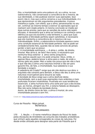 Ora, a imortalidade seria uma palavra vã, se a alma, na sua
sobrevivência, não conservasse a consciência de si mesma, de
sua identidade, e não pudesse exercer suas operações. Que
assim não é, mas que a alma conserva a sua individualidade, é o
que demonstram os três argumentos precedentes. A prova
metafísica supõe, com efeito, que a alma, perseverando no seu
ser, continue ao mesmo tempo a exercer as operações que se
realizam sem órgão próprio. A mesma conclusão se impõe por
duas outras provas: para que as sanções da outra vida sejam
eficazes, é necessário que a alma se conheça e se conheça como
idêntica ao que era durante a vida terrestre; e, para que suas
aspirações à felicidade perfeita sejam satisfeitas, é necessário
que ela mantenha a consciência de si mesma e de sua
individualidade. Enfim, a sobrevivência ilimitada aparece como
uma condição essencial da felicidade perfeita: não se pode ser
verdadeiramente feliz, quando não se está convicto de jamais
perder o bem que se possui.
2. A imortalidade extrínseca. — A alma c, então, de direito,
imortal. Mas sê-lo-á, de fato? Para tanto, é necessário que
nenhuma força exterior à alma venha aniquilá-la.
Ora, apenas aquele que cria pode aniquilar. Deus, então, e
apenas Deus, poderia lançar a alma para o nada, de onde a
retirou pelo seu poder. Mas a razão nos prova que ele não o fará
e que não deu à alma uma natureza imortal a não ser para
garantir-lhe, de fato, a imortalidade. Sua sabedoria e sua
bondade o exigem.
A sabedoria do Criado?* exige que ele não destrua sua obra; o
arquiteto não constrói para demolir, e Deus não deu à alma uma
natureza incorruptível para lançá-la ao nada.
A bondade de Deus exige que a alma desfrute desta
imortalidade, sem a qual suas aspirações mais ardentes e mais
profundas ficariam insatisfeitas. Frustrada em suas tendências
essenciais. a alma humana teria uma sorte pior que a dos brutos
que, ao menos, atingem seu fim, e estaria fadada ao desespero.
Mas isto seria indigno da bondade divina.
Assim, de direito como de fato, a alma é imortal, de uma
imortalidade pessoal e sem fim.
Colado de <http://www.consciencia.org/cursofilosofiajolivet20.shtml>
Curso de Filosofia - Régis Jolivet
METAFÍSICA
PRELIMINARES
170 1. Noção. — O nome metafísica (depois da física) foi dado
pelos discípulos de Aristóteles ao conjunto dos tratados aristotélicos
que vinham após aqueles consagrados às coisas da natureza. Foi
desde então utilizado para designar esta parte da Filosofia que é
 