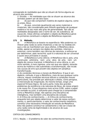 consagrada às realidades que não se situam de forma alguma ao
alcance dos sentidos.
2. Divisão. — As realidades que não se situam ao alcance dos
sentidos podem ser de dois tipos:
a) As que não comportam matéria de espécie alguma, como
os anjos, Deus.
b) As que, convindo igualmente aos seres materiais e
imateriais, são consideradas pelo filósofo apartadas de qualquer
matéria e no seu mais alto grau de generalidade. Tais são as
realidades designadas sob o nome de ser, de substância, de
causa etc. Estas últimas compõem o objeto da Metafísica geral.
As primeiras constituem o objeto de Metafísicas especiais.
171 3. Método.
a) A Metafísica se baseia na experiência. Não podemos co-
nhecer pela razão os seres imateriais a não ser na medida em
que a nós se manifestem por seus efeitos. A Metafísica deve,
então, apoiar-se sempre nos dados dos sentidos, internos e
externos, como também nas ciências da natureza, e esforçar-se
por determinar, pelo raciocínio, qual é a natureza do ser universal
e quais seus princípios e causas.
b) A Metafísica é uma ciência. A Metafísica não é, pois, uma
construção arbitrária, nem uma obra de arte, nem um
objeto de crença irracional. A Metafísica é uma ciência, e, em
certo sentido, a mais rigorosa, uma vez que seu objeto, estando
acima da matéria e não submetido a transformação, não incide
nas causas de erro que provêm dos objetos em perpétua
transformação.
c) As condições técnicas e morais da Metafísica. O que é ver-
dadeiro, contudo, é que a Metafísica, mais do que qualquer outra
ciência, requer condições técnicas difíceis e condições morais
particulares. Ela procede por abstração e afasta, como perigosa,
a intervenção da imaginação. Ao mesmo tempo, exige uma
especial firmeza lógica. De outra parte, trata dos grandes
problemas da existência e da natureza de Deus, de nossa origem
e de nosso fim. O que dissemos mais acima (128), sobre o papel
da vontade no juízo, é suficiente para chegar-se a compreender
como a Metafísica exige, não apenas uma disciplina da
inteligência, mas também uma disciplina do coração.
4. A Crítica do conhecimento. — A Crítica do conhecimento,
enquanto tem por objeto determinar o valor de nosso conheci-
mento, e, particularmente, o valor do conhecimento metafísico,
constitui uma necessária introdução ao estudo da Metafísica.
Esta não poderá constituir-se validamente a não ser à base de
uma razão certa da legitimidade e do alcance de suas
investigações.
CRÍTICA DO CONHECIMENTO
172 1. Noção. — O problema do valor do conhecimento tomou, na
 