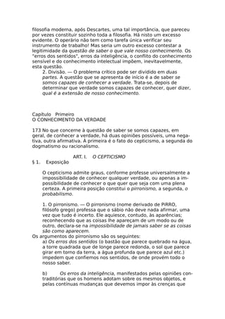 filosofia moderna, após Descartes, uma tal importância, que pareceu
por vezes constituir sozinho toda a filosofia. Há nisto um excesso
evidente. O operário não tem como tarefa única verificar seu
instrumento de trabalho! Mas seria um outro excesso contestar a
legitimidade da questão de saber o que vale nosso conhecimento. Os
"erros dos sentidos", erros da inteligência, o conflito do conhecimento
sensível e do conhecimento intelectual impõem, inevitavelmente,
esta questão.
2. Divisão. — O problema crítico pode ser dividido em duas
partes. A questão que se apresenta de início é a de saber se
somos capazes de conhecer a verdade. Trata-se, depois de
determinar que verdade somos capazes de conhecer, quer dizer,
qual é a extensão de nosso conhecimento.
Capítulo Primeiro
O CONHECIMENTO DA VERDADE
173 No que concerne à questão de saber se somos capazes, em
geral, de conhecer a verdade, há duas opiniões possíveis, uma nega-
tiva, outra afirmativa. Á primeira é o fato do cepticismo, a segunda do
dogmatismo ou racionalismo.
ART. I. O CEPTICISMO
§ 1. Exposição
O cepticismo admite graus, conforme professe universalmente a
impossibilidade de conhecer qualquer verdade, ou apenas a im-
possibilidade de conhecer o que quer que seja com uma plena
certeza. A primeira posição constitui o pirronismo, a segunda, o
probabilismo.
1. O pirronismo. — O pirronismo (nome derivado de PiRRO,
filósofo grego) professa que o sábio não deve nada afirmar, uma
vez que tudo é incerto. Ele aquiesce, contudo, às aparências;
reconhecendo que as coisas lhe apareçam de um modo ou de
outro, declara-se na impossibilidade de jamais saber se as coisas
são como aparecem.
Os argumentos do pirronismo são os seguintes:
a) Os erros dos sentidos (o bastão que parece quebrado na água,
a torre quadrada que de longe parece redonda, o sol que parece
girar em torno da terra, a água profunda que parece azul etc.)
impedem que confiemos nos sentidos, de onde provém todo o
nosso saber.
b) Os erros da inteligência, manifestados pelas opiniões con-
traditórias que os homens adotam sobre os mesmos objetos, e
pelas contínuas mudanças que devemos impor às crenças que
 