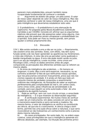 parecem mais estabelecidas, provam também nossa
incapacidade fundamental de conhecer a verdade.
c) Argumento do dialeto (do grego: um pelo outro). O valor
de nosso saber depende do valor de nossa inteligência. Mas não
podemos conhecer o valor de nossa inteligência, uma vez que é
pela inteligência que deveríamos estabelecer este valor.
2. O probabilismo. — O probabilismo é uma atenuação do
cepticismo. Foi proposto pelos Novos-Acadêmicos (sobretudo
Carnédes e por CÍCERO. Consiste em afirmar que os argumentos
cépticos não provam que não possamos saber coisa alguma, mas
apenas que não podemos jamais ultrapassar a probabilidade (ou
a opinião). Esta pode ser mais ou menos grande, sem jamais
igualar a certeza propriamente dita.
§ 2. Discussão
174 1. Não existe verdade e erro a não ser no juízo. — Propriamente,
não existem erros dos sentidos. Estes, com efeito, não têm outra
função senão a de nos fazer apreender as aparências (ou fenômenos),
e nisto são infalíveis. A vista não erra ao perceber como quebrado o
bastão mergulhado na água. O erro não pode residir senão no juízo,
que é um ato da inteligência; a este incumbe, como vimos em
Psicologia (102), criticar os dados sensíveis antes de julgar,
comparando as percepções dos diferentes sentidos que se referem ao
mesmo objeto.
2. Os erros da inteligência são acidentais. — Os homens se
enganam, é certo. Mas o erro será essencial, necessário, ou ao
contrário acidental? O fato de que retificamos nossas opiniões,
que nos procuramos convencer mutuamente, prova que nós nos
cremos capazes da verdade. E é ainda um fato que todo um
conjunto imenso de verdades conquistou o assentimento
unânime das inteligências. As flutuações do saber se explicam
perfeitamente pela complexidade do real e, em certos casos,
como vimos (143), pelas influências da sensibilidade e da
vontade, para que alguém se sinta autorizado a falar de uma
impotência do espírito humano.
3. Pode-se verificar, sem cair num círculo vicioso, a veracidade
da inteligência. — É o que mostram as observações seguintes:
a) A verificação experimental. Há muitos meios de verificar
o valor de um instrumento. Um deles consiste em servir-se dele:
o marceneiro experimenta a serra serrando a madeira. Da
mesma forma, o valor da inteligência se verifica na constituição
da ciência, de que ela é o instrumento. A ciência chega a bom
termo, permite-nos uma ação eficaz sobre a natureza, o que seria
inconcebível se não tivéssemos um conhecimento certo e preciso
desta mesma natureza.
b) Os casos privilegiados. Por outro lado, há, na ordem espe-
culativa, casos privilegiados em que a inteligência apreende evi-
dências absolutas, por exemplo, na intuição dos primeiros princí-
 
