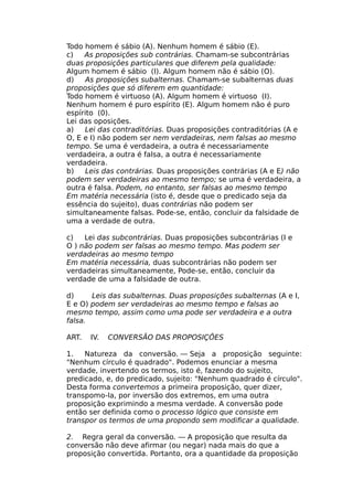 Todo homem é sábio (A). Nenhum homem é sábio (E).
c) As proposições sub contrárias. Chamam-se subcontrárias
duas proposições particulares que diferem pela qualidade:
Algum homem é sábio (I). Algum homem não é sábio (O).
d) As proposições subalternas. Chamam-se subalternas duas
proposições que só diferem em quantidade:
Todo homem é virtuoso (A). Algum homem é virtuoso (I).
Nenhum homem é puro espírito (E). Algum homem não é puro
espírito (0).
Lei das oposições.
a) Lei das contraditórias. Duas proposições contraditórias (A e
O, Ε e I) não podem ser nem verdadeiras, nem falsas ao mesmo
tempo. Se uma é verdadeira, a outra é necessariamente
verdadeira, a outra é falsa, a outra é necessariamente
verdadeira.
b) Leis das contrárias. Duas proposições contrárias (A e E) não
podem ser verdadeiras ao mesmo tempo; se uma é verdadeira, a
outra é falsa. Podem, no entanto, ser falsas ao mesmo tempo
Em matéria necessária (isto é, desde que o predicado seja da
essência do sujeito), duas contrárias não podem ser
simultaneamente falsas. Pode-se, então, concluir da falsidade de
uma a verdade de outra.
c) Lei das subcontrárias. Duas proposições subcontrárias (I e
O ) não podem ser falsas ao mesmo tempo. Mas podem ser
verdadeiras ao mesmo tempo
Em matéria necessária, duas subcontrárias não podem ser
verdadeiras simultaneamente, Pode-se, então, concluir da
verdade de uma a falsidade de outra.
d) Leis das subalternas. Duas proposições subalternas (A e I,
E e O) podem ser verdadeiras ao mesmo tempo e falsas ao
mesmo tempo, assim como uma pode ser verdadeira e a outra
falsa.
ART. IV. CONVERSÃO DAS PROPOSIÇÕES
1. Natureza da conversão. — Seja a proposição seguinte:
"Nenhum círculo é quadrado". Podemos enunciar a mesma
verdade, invertendo os termos, isto é, fazendo do sujeito,
predicado, e, do predicado, sujeito: "Nenhum quadrado é círculo".
Desta forma convertemos a primeira proposição, quer dizer,
transpomo-la, por inversão dos extremos, em uma outra
proposição exprimindo a mesma verdade. A conversão pode
então ser definida como o processo lógico que consiste em
transpor os termos de uma propondo sem modificar a qualidade.
2. Regra geral da conversão. — A proposição que resulta da
conversão não deve afirmar (ou negar) nada mais do que a
proposição convertida. Portanto, ora a quantidade da proposição
 