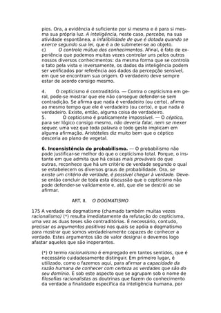 pios. Ora, a evidência é suficiente por si mesma e é para si mes-
ma sua própria luz. A inteligência, neste caso, percebe, na sua
atividade espontânea, a infalibilidade de que é dotada quando se
exerce segundo sua lei, que é a de submeter-se ao objeto.
c) O controle mútuo dos conhecimentos. Afinal, é fato de ex-
periência que podemos muitas vezes controlar uns pelos outros
nossos diversos conhecimentos: da mesma forma que se controla
o tato pela vista e inversamente, os dados da inteligência podem
ser verificados por referência aos dados da percepção sensível,
em que se encontram sua origem. O verdadeiro deve sempre
estar de acordo consigo mesmo.
4. O cepticismo é contraditório. — Contra o cepticismo em ge-
ral, pode-se mostrar que ele não consegue defender-se sem
contradição. Se afirma que nada é verdadeiro (ou certo), afirma
ao mesmo tempo que ele é verdadeiro (ou certo), e que nada é
verdadeiro. Existe, então, alguma coisa de verdadeiro.
5. O cepticismo é praticamente impossível. — O céptico,
para ser lógico consigo mesmo, não deveria falar, nem se mexer
sequer, uma vez que toda palavra e todo gesto implicam em
alguma afirmação. Aristóteles diz muito bem que o céptico
desceria ao plano de vegetal.
6. Inconsistência do probabilismo. — O probabilismo não
pode justificar-se melhor do que o cepticismo total. Porque, o ins-
tante em que admita que há coisas mais prováveis do que
outras, reconhece que há um critério de verdade segundo o qual
se estabelecem os diversos graus de probabilidade. Ora, se
existe um critério de verdade, é possível chegar à verdade. Deve-
se então concluir de toda esta discussão que o cepticismo não
pode defender-se validamente e, até, que ele se destrói ao se
afirmar.
ART. II. O DOGMATISMO
175 A verdade do dogmatismo (chamado também muitas vezes
racionalismo) (*) resulta imediatamente da refutação do cepticismo,
uma vez as duas teses são contraditórias. É necessário, contudo,
precisar os argumentos positivos nos quais se apóia o dogmatismo
para mostrar que somos verdadeiramente capazes de conhecer a
verdade. Estes argumentos são de valor designai e devemos logo
afastar aqueles que são inoperantes.
(*) O termo racionalismo é empregado em tantos sentidos, que é
necessário cuidadosamente distinguir. Em primeiro lugar, é
utilizado, como o fazemos aqui, para afirmar a capacidade da
razão humana de conhecer com certeza as verdades que são do
seu domínio. É sob este aspecto que se agrupam sob o nome de
filosofias racionalistas as doutrinas que fazem do conhecimento
da verdade a finalidade específica da inteligência humana, por
 