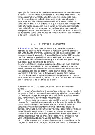 oposição às filosofias do sentimento e do coração, que atribuem
a aquisição da verdade a processos ou métodos irracionais. — O
termo racionalismo recebeu historicamente um sentido mais
estrito, que designa toda doutrina que professa a absoluta e
exclusiva suficiência da razão humana para a descoberta da
verdade em toda a sua extensão, e que repudia por conseguinte
toda afirmação dogmática que a razão humana seria impotente
para estabelecer por seus próprios meios e para compreender
adequadamente. Concretamente, o racionalismo assim entendido
se apresenta como uma recusa da revelação divina dos mistérios,
e do conhecimento de fé.
§ 1. O MÉTODO CARTESIANO
1. Exposição. — Descartes professa que, para demonstrar a
aptidão do espírito para conhecer a verdade, convém começar
por uma dúvida universal. Esta dúvida não é a dos cépticos (por
estar ordenada à verdade). É uma dúvida metódica (31), que tem
por fim, descobrir, preliminarmente, se não existe alguma
verdade tão absolutamente certa que a dúvida não possa atingir,
e, depois, qual é o critério da certeza.
Descartes estende então a sua dúvida a todas as suas certezas
espontâneas: existência do mundo exterior, existência de seu
corpo, verdade das demonstrações matemáticas, veracidade da
inteligência. Ela não se detém senão diante desta certeza
inacessível à dúvida mais estravagante: penso, logo existo:
certeza da existência apreendida no ato do pensamento. Sobre
esta verdade fundamental, padrão de toda certeza, ele se esforça
por reconstruir todo o edifício da ciência.
2. Discussão. — O processo cartesiano levanta graves difi-
culdades.
a) A dúvida cartesiana é demasiado extensa. Não é razoável
estender a dúvida, mesmo simplesmente metódica, às verdades
ou fatos que são garantidos por uma evidência absoluta, como
são, por exemplo, as verdades matemáticas.
b) O processo cartesiano é contraditório em si mesmo. Ele
tem por fim descobrir uma verdade absolutamente evidente. Mas
como poderá chegar à sua meta, desde que admita que as
verdades evidentes espontaneamente admitidas antes da
dúvida, por causa mesmo de sua evidência, poderiam ser simples
erros? Depois, como antes, é sempre a mesma faculdade que
conhece: se ela pôde errar tão gravemente, antes, que garantias
temos nós de que não se enganará depois? Se a evidência não
vale antes da dúvida, como valerá durante, ou depois?
c) Não se pode demonstrar diretamente a veracidade da in-
teligência. Toda demonstração propriamente dita da veracidade
 