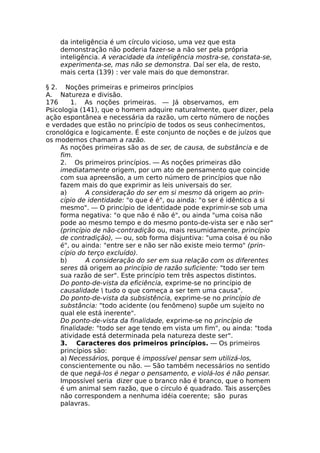 da inteligência é um círculo vicioso, uma vez que esta
demonstração não poderia fazer-se a não ser pela própria
inteligência. A veracidade da inteligência mostra-se, constata-se,
experimenta-se, mas não se demonstra. Daí ser ela, de resto,
mais certa (139) : ver vale mais do que demonstrar.
§ 2. Noções primeiras e primeiros princípios
A. Natureza e divisão.
176 1. As noções primeiras. — Já observamos, em
Psicologia (141), que o homem adquire naturalmente, quer dizer, pela
ação espontânea e necessária da razão, um certo número de noções
e verdades que estão no princípio de todos os seus conhecimentos,
cronológica e logicamente. É este conjunto de noções e de juízos que
os modernos chamam a razão.
As noções primeiras são as de ser, de causa, de substância e de
fim.
2. Os primeiros princípios. — As noções primeiras dão
imediatamente origem, por um ato de pensamento que coincide
com sua apreensão, a um certo número de princípios que não
fazem mais do que exprimir as leis universais do ser.
a) A consideração do ser em si mesmo dá origem ao prin-
cípio de identidade: "o que é é", ou ainda: "o ser é idêntico a si
mesmo". — O princípio de identidade pode exprimir-se sob uma
forma negativa: "o que não é não é", ou ainda "uma coisa não
pode ao mesmo tempo e do mesmo ponto-de-vista ser e não ser"
(princípio de não-contradição ou, mais resumidamente, princípio
de contradição), — ou, sob forma disjuntiva: "uma coisa é ou não
é", ou ainda: "entre ser e não ser não existe meio termo" (prin-
cípio do terço excluído).
b) A consideração do ser em sua relação com os diferentes
seres dá origem ao princípio de razão suficiente: "todo ser tem
sua razão de ser". Este princípio tem três aspectos distintos.
Do ponto-de-vista da eficiência, exprime-se no princípio de
causalidade  tudo o que começa a ser tem uma causa".
Do ponto-de-vista da subsistência, exprime-se no princípio de
substância: "todo acidente (ou fenômeno) supõe um sujeito no
qual ele está inerente".
Do ponto-de-vista da finalidade, exprime-se no princípio de
finalidade: "todo ser age tendo em vista um fim", ou ainda: "toda
atividade está determinada pela natureza deste ser".
3. Caracteres dos primeiros princípios. — Os primeiros
princípios são:
a) Necessários, porque é impossível pensar sem utilizá-los,
conscientemente ou não. — São também necessários no sentido
de que negá-los é negar o pensamento, e violá-los é não pensar.
Impossível seria dizer que o branco não é branco, que o homem
é um animal sem razão, que o círculo é quadrado. Tais asserções
não correspondem a nenhuma idéia coerente; são puras
palavras.
 