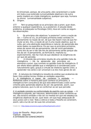 b) Universais, porque, de uma parte, eles caracterizam a razão
em toda a sua extensão (universalidade objetiva) e de outra
parte impõem-se a toda inteligência, qualquer que seja, humana
ou divina (universalidade subjetiva).
B. Origem.
177 Tem-se perguntado se os princípios são a priori, quer dizer,
anterior a qualquer experiência, ou a posteriori, A solução deste
problema, já esboçada na Psicologia (141), leva em conta as seguin-
tes observações:
1. Os princípios são objetivos "a posteriori" como a noção de
ser. — Como se viu, os princípios primeiros estão contidos im-
plicitamente na noção de ser, de que não fazem mais do que for-
mular as leis. Ora, a noção de ser é uma noção objetiva, que re-
sulta, por uma abstração espontânea e natural, da apreensão dos
seres dados na experiência. Eis por que os princípios primeiros,
antes de serem leis do pensamento, são de início percebidos
como leis do ser e não são leis do pensamento senão porque são
leis do ser. O pensamento, ao formulá-lo, implícita ou
explicitamente, não faz mais do que obedecer às exigências do
ser que ele percebe.
2. A intuição dos princípios resulta de uma aptidão inata da
inteligência. — Há, na apreensão dos princípios uni
elemento a priori, que consiste na aptidão inata da inteligência. É
por efeito desta aptidão que a inteligência é considerada como
naturalmente apta, graças à virtude do intelecto agente (142), a
apreender nos seres o ser universal e as leis mais gerais do ser.
178 A natureza da inteligência ressalta da análise que acabamos de
fazer. Esta análise tornou nítidas as verdades seguintes:
1. A inteligência é capaz de conhecer a verdade: —
Refletindo sobre a maneira pela qual conhece os princípios, a
inteligência tem consciência de que está determinada a este conhe-
cimento pela apreensão objetiva do ser: ela apreende, assim, sua
própria natureza, que é a de se conformar ao ser que percebe.
2. A verdade consiste na conformidade do espírito com as coisas. — A
inteligência estando, por natureza, determinada a estar conforme ao
ser, não existirá verdade a não ser na medida em que ela obedeça às
exigências objetivas do ser, quer dizer, em que haja adequação de
seus juízos com o real. Toda a ciência e toda a filosofia se constroem,
assim, sob a luz do ser de suas leis universais.
Colado de <http://www.consciencia.org/cursofilosofiajolivet21.shtml>
Curso de Filosofia - Régis Jolivet
Capítulo Segundo
A EXTENSÃO DO CONHECIMENTO
 