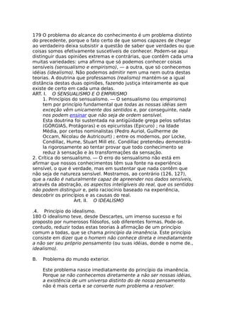 179 O problema do alcance do conhecimento é um problema distinto
do precedente, porque o fato certo de que somos capazes de chegar
ao verdadeiro deixa subsistir a questão de saber que verdades ou que
coisas somos efetivamente suscetíveis de conhecer. Podem-se aqui
distinguir duas opiniões extremas e contrárias, que contêm cada uma
muitas variedades: uma afirma que só podemos conhecer coisas
sensíveis (sensualismo e empirismo), — a outra, que só conhecemos
idéias (idealismo). Não podemos admitir nem uma nem outra destas
teorias. A doutrina que professamos (realismo) mantém-se a igual
distância destas duas opiniões, fazendo justiça inteiramente ao que
existe de certo em cada uma delas.
ART. I. O SENSUALISMO E O EMPIRISMO
1. Princípios do sensualismo. — O sensualismo (ou empirismo)
tem por princípio fundamental que todas as nossas idéias sem
exceção vêm unicamente dos sentidos e, por conseguinte, nada
nos podem ensinar que não seja de ordem sensível.
Esta doutrina foi sustentada na antigüidade grega pelos sofistas
(GÓRGIAS, Protágoras) e os epicuristas (Epicuro) ; na Idade
Média, por certos nominalistas (Pedro Auriol, Guilherme de
Occam, Nicolau de Autricourt) ; entre os modernos, por Locke,
Condillac, Hume, Stuart Mill etc. Condillac pretendeu demonstrá-
la rigorosamente ao tentar provar que todo conhecimento se
reduz à sensação e às transformações da sensação.
2. Crítica do sensualismo. — O erro do sensualismo não está em
afirmar que nossos conhecimentos têm sua fonte na experiência
sensível, o que é verdade, mas em sustentar que nada contêm que
não seja de natureza sensível. Mostramos, ao contrário (126, 127),
que a razão é naturalmente capaz de apreender nos dados sensíveis,
através da abstração, os aspectos inteligíveis do real, que os sentidos
não podem distinguir e, pelo raciocínio baseado na experiência,
descobrir os princípios e as causas do real.
Art. II. O IDEALISMO
.4. Princípio do idealismo.
180 O idealismo teve, desde Descartes, um imenso sucesso e foi
proposto por numerosos filósofos, sob diferentes formas. Pode-se.
contudo, reduzir todas estas teorias à afirmação de um princípio
comum a todas, que se chama princípio da imanência. Este princípio
consiste em dizer que o homem não conhece direta e imediatamente
a não ser seu próprio pensamento (ou suas idéias, donde o nome de.,
idealismo).
B. Problema do mundo exterior.
Este problema nasce imediatamente do princípio da imanência.
Porque se não conhecemos diretamente a não ser nossas idéias,
a existência de um universo distinto do de nosso pensamento
não é mais certa e se converte num problema a resolver.
 
