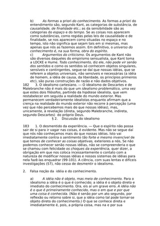 b) As formas a priori do conhecimento. As formas a priori do
entendimento são, segundo Kant, as categorias de substância, de
causalidade, de finalidade etc.; as da sensibilidade são as
categorias do espaço e do tempo. Se as coisas nos aparecem
como substâncias, como regidas pelas leis de causalidade e de
finalidade, se nos aparecem como situadas no espaço e no
tempo, isto não significa que sejam tais em si mesmas, mas
apenas que nós as fazemos assim. Em definitivo, o universo do
conhecimento é, na sua forma, obra do espírito.
c) Argumentos do criticismo. Os argumentos de Kant não
são diversos daqueles do empirismo sensualista, que Kant toma
a LOCKE e Hume. Todo conhecimento, diz ele, não pode vir senão
dos sentidos e como os sentidos só conhecem objetos singulares,
sensíveis e contingentes, segue-se daí que nossas idéias, que se
referem a objetos universais, não sensíveis e necessárias (a idéia
de homem, a idéia de causa, da liberdade, os princípios primeiros
etc), são puras construções de razão e não dados objetivos.
182 3. O idealismo cartesiano. — O idealismo de Descartes e de
Malebranche não é mais do que um idealismo problemático, uma vez
que estes dois filósofos, partindo da hipótese idealista, que vem
restabelecer em seguida a realidade do mundo exterior. Mas
permanecem verdadeiramente idealistas enquanto afirmam que a
crença na realidade do mundo exterior não recorre à percepção (uma
vez que não percebemos mais do que nossas idéias), mas,
unicamente, à revelação (direta, segundo Malebranche, indireta,
segundo Descartes) do próprio Deus.
§ 2. Discussão do idealismo
183 1. O desmentido da experiência. — Que o espírito não possa
sair de si para ir vagar nas coisas, é evidente. Mas não se segue daí
que nós não conheçamos mais do que nossas idéias. Isto vai
imediatamente contra o sentimento tão forte e mesmo invencível de
que temos de conhecer as coisas objetivas, exteriores a nós, Se não
podemos conhecer senão nossas idéias, não se compreenderia o que
se chamou com felicidade os choques da experiência, quer dizer, a
obrigação em que nos coloca incessantemente o contato com a
natureza de modificar nossas idéias e nossos sistemas de idéias para
nela fazê-las enquadrar (99-101). A ciência, com suas lentas e difíceis
investigações (57), não cessa de desmentir o idealismo.
2. Falsa noção da idéia e do conhecimento.
a) A idéia não é objeto, mas meio de conhecimento. Para o
idealismo a idéia é o que é conhecido; a idéia é o objeto direto e
imediato do conhecimento. Ora, eis aí um grave erro. A idéia não
é o que é primeiramente conhecido, mas o em que e por que
uma coisa é conhecida. (Não é senão por um ato segundo, por
reflexão ou retorno sobre si, que a idéia como tal pode tornar-se
objeto direto do conhecimento.) O que se conhece direta e
imediatamente é, pois, a própria coisa, mas na e por sua
 