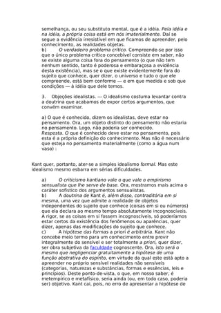 semelhança, ou seu substituto mental, que é a idéia. Pela idéia e
na idéia, a própria coisa está em nós imaterialmente. Daí se
segue a evidência irresistível em que ficamos de apreender, pelo
conhecimento, as realidades objetas.
b) O verdadeiro problema crítico. Compreende-se por isso
que o único problema crítico concebível consiste em saber, não
se existe alguma coisa fora do pensamento (o que não tem
nenhum sentido, tanto é poderosa e embaraçosa a evidência
desta existência), mas se o que existe evidentemente fora do
sujeito que conhece, quer dizer, o universo e tudo o que ele
compreende, está bem conforme — e em que medida e sob que
condições — à idéia que dele temos.
3. Objeções idealistas. — O idealismo costuma levantar contra
a doutrina que acabamos de expor certos argumentos, que
convém examinar.
a) O que é conhecido, dizem os idealistas, deve estar no
pensamento. Ora, um objeto distinto do pensamento não estaria
no pensamento. Logo, não poderia ser conhecido.
Resposta. O que é conhecido deve estar no pensamento, pois
esta é a própria definição do conhecimento. Mas não é necessário
que esteja no pensamento materialmente (como a água num
vaso) :
Kant quer, portanto, ater-se a simples idealismo formal. Mas este
idealismo mesmo esbarra em sérias dificuldades.
a) O criticismo kantiano vale o que vale o empirismo
sensualista que lhe serve de base. Ora, mostramos mais acima o
caráter sofistico dos argumentos sensualistas.
b) A doutrina de Kant é, além disso, contraditória em si
mesma, uma vez que admite a realidade de objetos
independentes do sujeito que conhece (coisas em si ou números)
que ela declara ao mesmo tempo absolutamente incognoscíveis.
A rigor, se as coisas em si fossem incognoscíveis, só poderíamos
estar certos da existência dos fenômenos ou aparências, quer
dizer, apenas das modificações do sujeito que conhece.
c) A hipótese das formas a priori é arbitrária. Kant não
concebe meio termo para um conhecimento entre provir
integralmente do sensível e ser totalmente a priori, quer dizer,
ser obra subjetiva da faculdade cognoscente. Ora, isto será o
mesmo que negligenciar gratuitamente a hipótese de uma
função abstrativa do espírito, em virtude da qual este está apto a
apreender no próprio sensível realidades não sensíveis
(categorias, naturezas e substâncias, formas e essências, leis e
princípios). Deste ponto-de-vista, o que, em nosso saber, é
metempírico e metafísico, seria ainda (ou, em todo caso, poderia
ser) objetivo. Kant cai, pois, no erro de apresentar a hipótese de
 