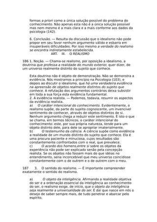 formas a priori como a única solução possível do problema do
conhecimento. Não apenas esta não é a única solução possível
mas nem mesmo é a mais clara e a mais conforme aos dados da
psicologia (142).
6. Conclusão. — Resulta da discussão que o idealismo não pode
propor em seu favor nenhum argumento válido e esbarra em
insuperáveis dificuldades. Por isso mesmo a verdade do realismo
se encontra indiretamente estabelecida.
ART. III. O REALISMO
186 1. Noção. — Chama-se realismo, por oposição a idealismo, a
doutrina que professa a realidade do mundo exterior, quer dizer, de
um universo realmente distinto do sujeito que conhece.
Esta doutrina não é objeto de demonstração. Não se demonstra a
evidência. Nós mostramos a princípio na Psicologia (103), e
depois ao discutir o idealismo, que há uma verdadeira evidência
na apreensão de objetos realmente distintos do sujeito que
conhece. A refutação dos argumentos contrários deixa subsistir
em toda a sua força esta evidência fundamental.
2. A evidência realista. — Podemos, todavia, resumir os aspectos
da evidência realista.
a) O caráter intencional do conhecimento. Evidentemente, o
realismo supõe, da parte do sujeito cognoscente, um invencível
sentimento de conhecer, através de objetos distintos de si.
Nenhum argumento chega a reduzir este sentimento. É isto o que
se chama, em termos técnicos, o caráter intencional do
conhecimento: este, por sua própria natureza, tende para um
objeto distinto dele, para dele se apropriar imaterialmente.
b) O testemunho da ciência. A ciência supõe como evidência
a realidade de um mundo distinto do sujeito que conhece. Ela é
uma procura paciente e minuciosa, cujos resultados são
constantemente confrontados com o real, que prevalece.
c) O acordo dos homens,entre si sobre os objetos da
experiência não pode ser explicado senão pela concepção
realista. Se os objetos não fossem mais do que idéias no
entendimento, seria inconcebível que meu universo coincidisse
constantemente com o de outrem e o de outrem com o meu.
187 3. O sentido do realismo. — É importante compreender
exatamente o sentido do realismo.
a) O objeto da inteligência. Afirmando a realidade objetiva
do ser e a ordenação essencial da inteligência ao conhecimento
do ser, o realismo exige, de início, que o objeto da inteligência
seja realmente a universalidade do ser. É daí que nasce em nós o
desejo de saber sempre mais, de tudo penetrar e abarcar pelo
espírito.
 
