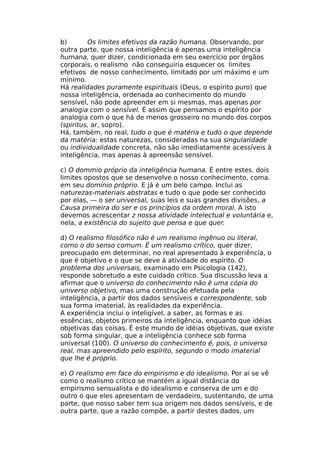b) Os limites efetivos da razão humana. Observando, por
outra parte, que nossa inteligência é apenas uma inteligência
humana, quer dizer, condicionada em seu exercício por órgãos
corporais, o realismo não conseguiria esquecer os limites
efetivos de nosso conhecimento, limitado por um máximo e um
mínimo.
Há realidades puramente espirituais (Deus, o espírito puro) que
nossa inteligência, ordenada ao conhecimento do mundo
sensível, não pode apreender em si mesmas, mas apenas por
analogia com o sensível. É assim que pensamos o espírito por
analogia com o que há de menos grosseiro no mundo dos corpos
(spiritus, ar, sopro).
Há, também, no real, tudo o que é matéria e tudo o que depende
da matéria: estas naturezas, consideradas na sua singularidade
ou individualidade concreta, não são imediatamente acessíveis à
inteligência, mas apenas à apreensão sensível.
c) O dommio próprio da inteligência humana. É entre estes. dois
limites opostos que se desenvolve o nosso conhecimento, coma.
em seu domínio próprio. E já é um belo campo. Inclui as
naturezas-materiais abstratas e tudo o que pode ser conhecido
por elas, — o ser universal, suas leis e suas grandes divisões, a
Causa primeira do ser e os princípios da ordem moral. A isto
devemos acrescentar z nossa atividade intelectual e voluntária e,
nela, a existência do sujeito que pensa e que quer.
d) O realismo filosófico não é um realismo ingênuo ou literal,
como o do senso comum. É um realismo crítico, quer dizer,
preocupado em determinar, no real apresentado à experiência, o
que é objetivo e o que se deve à atividade do espírito. O
problema dos universais, examinado em Psicologia (142),
responde sobretudo a este cuidado crítico. Sua discussão leva a
afirmar que o universo do conhecimento não ê uma cópia do
universo objetivo, mas uma construção efetuada pela
inteligência, a partir dos dados sensíveis e correspondente, sob
sua forma imaterial, às realidades da experiência.
A experiência inclui o inteligível, a saber, as formas e as
essências, objetos primeiros da inteligência, enquanto que idéias
objetivas das coisas. É este mundo de idéias objetivas, que existe
sob forma singular, que a inteligência conhece sob forma
universal (100). O universo do conhecimento é, pois, o universo
real, mas apreendido pelo espírito, segundo o modo imaterial
que lhe é próprio.
e) O realismo em face do empirismo e do idealismo. Por aí se vê
como o realismo crítico se mantém a igual distância do
empirismo sensualista e do idealismo e conserva de um e do
outro o que eles apresentam de verdadeiro, sustentando, de uma
parte, que nosso saber tem sua origem nos dados sensíveis, e de
outra parte, que a razão compõe, a partir destes dados, um
 