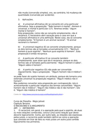 não muda (conversão simples), ora, ao contrário, há mudança de
quantidade (conversão por acidente).
3. Aplicações.
a) A universal afirmativa (A) se converte em uma particular
afirmativa. Seja a proposição: "Todo homem é mortal". Homem é
universal, e mortal é particular (17). Teremos então: "algum
mortal é homem".
Esta proposição, como não se converte simplesmente, não é
recíproca. É necessário abrir exceção para o caso em que a
universal afirmativa é uma definição. Neste caso, ela se converte
simplesmente: "O homem é um animal racional". "O animal
racional é o homem".
b) A universal negativa (E) se converte simplesmente, porque
os dois termos são aí tomadas universalmente (17) : "Nenhum
homem é puro espírito". "Nenhum puro espírito é homem". Esta
proposição é então recvproca.
c) A particular afirmativa (I) se converte também
simplesmente, quer dizer que ela é reciproca, porque os dois
termos são aí tomados particularmente: "Algum homem é sábio".
"Algum sábio é homem".
d) A particular negativa (O) não pode ser convertida
regularmente. Seja a proposição: "Algum homem não é médico";
não
se pode fazer do sujeito homem um atributo, porque ele tomaria uma
extensão universal na proposição negativa: "Algum médico não é
homem".
Mas podemos converter esta proposição por contraposição, isto é,
acrescentando a particular negativa aos termos convertidos: "Algum
homem não é médico"; "Algum não médico não é não homem"; isto
é: "Algum não médico é homem"
Colado de <http://www.consciencia.org/cursofilosofiajolivet4.shtml>
Curso de Filosofia - Régis Jolivet
Capítulo Terceiro
O RACIOCÍNIO E O ARGUMENTO
ART. I. DEFINIÇÕES
1. O raciocínio, em geral, é a operação pela qual o espírito, de duas
ou mais relações conhecidas, concluí uma outra relação que desta
decorre logicamente. Como, por outro lado, as relações são expressas
pelos juízos, o raciocínio pode também definir-se como a operação
que consiste em tirar de dois ou mais juízos um outro juízo contido
logicamente nos primeiros.
 