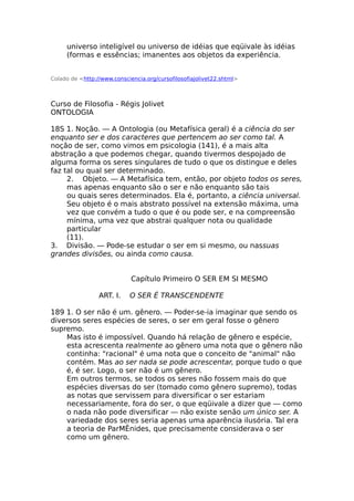 universo inteligível ou universo de idéias que eqüivale às idéias
(formas e essências; imanentes aos objetos da experiência.
Colado de <http://www.consciencia.org/cursofilosofiajolivet22.shtml>
Curso de Filosofia - Régis Jolivet
ONTOLOGIA
18S 1. Noção. — A Ontologia (ou Metafísica geral) é a ciência do ser
enquanto ser e dos caracteres que pertencem ao ser como tal. A
noção de ser, como vimos em psicologia (141), é a mais alta
abstração a que podemos chegar, quando tivermos despojado de
alguma forma os seres singulares de tudo o que os distingue e deles
faz tal ou qual ser determinado.
2. Objeto. — A Metafísica tem, então, por objeto todos os seres,
mas apenas enquanto são o ser e não enquanto são tais
ou quais seres determinados. Ela é, portanto, a ciência universal.
Seu objeto é o mais abstrato possível na extensão máxima, uma
vez que convém a tudo o que é ou pode ser, e na compreensão
mínima, uma vez que abstrai qualquer nota ou qualidade
particular
(11).
3. Divisão. — Pode-se estudar o ser em si mesmo, ou nassuas
grandes divisões, ou ainda como causa.
Capítulo Primeiro O SER EM SI MESMO
ART. I. O SER É TRANSCENDENTE
189 1. O ser não é um. gênero. — Poder-se-ia imaginar que sendo os
diversos seres espécies de seres, o ser em geral fosse o gênero
supremo.
Mas isto é impossível. Quando há relação de gênero e espécie,
esta acrescenta realmente ao gênero uma nota que o gênero não
continha: "racional" é uma nota que o conceito de "animal" não
contém. Mas ao ser nada se pode acrescentar, porque tudo o que
é, é ser. Logo, o ser não é um gênero.
Em outros termos, se todos os seres não fossem mais do que
espécies diversas do ser (tomado como gênero supremo), todas
as notas que servissem para diversificar o ser estariam
necessariamente, fora do ser, o que eqüivale a dizer que — como
o nada não pode diversificar — não existe senão um único ser. A
variedade dos seres seria apenas uma aparência ilusória. Tal era
a teoria de ParMÊnides, que precisamente considerava o ser
como um gênero.
 
