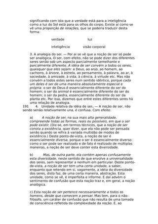 significando com isto que a verdade está para a inteligência
como a luz do Sol está para os olhos do corpo. Existe aí como se
vê uma proporção de relações, que se poderia traduzir desta
forma:
verdade luz
inteligência visão corporal
3. A analogia do ser. — Por ai se vê que a noção de ser só pode
ser analógica, O ser, com efeito, não se pode dizer dos diferentes
seres senão sob um aspecto parcialmente semelhante e
parcialmente diferente. A idéia de ser convém a todos os seres,
quaisquer que eles sejam: a Deus, ao anjo, ao homem, ao
cachorro, à árvore, à estrela, ao pensamento, à palavra, ao ar, à
sociedade, à amizade, à vida, à ciência, à virtude etc. Mas não
convém a todos estes seres num sentido idêntico, porque cada
um deles é ser de uma maneira absolutamente especial e
própria: o ser de Deus ê essencialmente diferente do ser do
homem; o ser do animal é essencialmente diferente do ser do
homem; o ser da pedra, essencialmente diferente do ser da
planta etc. Por isso, dizemos que entre estes diferentes seres há
uma relação de analogia.
191 4. Unidade relativa da idéia de ser. — A noção de ser, não
sendo senão relativamente una, é confusa. Com efeito:
a) A noção de ser, na sua mais alta generalidade,
compreende todas as formas, reais ou possíveis, em que o ser
pode existir. (Diz-se, em termos técnicos, que a noção de ser
conota a existência, quer dizer, que ela não pode ser pensada
senão quando se refira à variada multidão de modos de
existência.) Deste ponto-de-vista, a noção de ser é
essencialmente diversa, porque o ser é essencialmente diverso:
como o ser pode ser realizado e de fato é realizado de múltiplas
maneiras, a noção de ser deve conter esta diversidade.
b) Mas, de outra parte, ela contém apenas confusamente
esta diversidade, neste sentido de que envolve a universalidade
dos seres, sem representar a nenhum em particular. Deste ponto-
de-vista, a noção de ser tem uma certa unidade, a saber,
enquanto que retendo em si, vagamente, a idéia da diversidade
dos seres, disto faz, de uma certa maneira, abstração. Esta
unidade, como se vê, é imperfeita e informe. E daí advém o
sentimento de confusão que esta noção traz e, em geral, a noção
analógica.
c) Esta noção de ser pertence necessariamente a todos os
homens, desde que comecem a pensar. Mas tem, para o não-
filósofo, um caráter de confusão que não resulta de uma tomada
de consciência refletida da complexidade da noção. É, ao
 