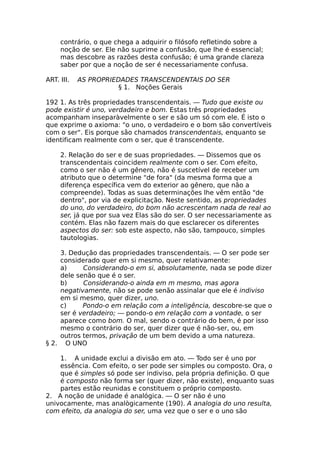 contrário, o que chega a adquirir o filósofo refletindo sobre a
noção de ser. Ele não suprime a confusão, que lhe é essencial;
mas descobre as razões desta confusão; é uma grande clareza
saber por que a noção de ser é necessariamente confusa.
ART. III. AS PROPRIEDADES TRANSCENDENTAIS DO SER
§ 1. Noções Gerais
192 1. As três propriedades transcendentais. — Tudo que existe ou
pode existir é uno, verdadeiro e bom. Estas três propriedades
acompanham inseparàvelmente o ser e são um só com ele. É isto o
que exprime o axioma: "o uno, o verdadeiro e o bom são convertíveis
com o ser". Eis porque são chamados transcendentais, enquanto se
identificam realmente com o ser, que é transcendente.
2. Relação do ser e de suas propriedades. — Dissemos que os
transcendentais coincidem realmente com o ser. Com efeito,
como o ser não é um gênero, não é suscetível de receber um
atributo que o determine "de fora" (da mesma forma que a
diferença específica vem do exterior ao gênero, que não a
compreende). Todas as suas determinações lhe vêm então "de
dentro", por via de explicitação. Neste sentido, as propriedades
do uno, do verdadeiro, do bom não acrescentam nada de real ao
ser, já que por sua vez Elas são do ser. O ser necessariamente as
contém. Elas não fazem mais do que esclarecer os diferentes
aspectos do ser: sob este aspecto, não são, tampouco, simples
tautologias.
3. Dedução das propriedades transcendentais. — O ser pode ser
considerado quer em si mesmo, quer relativamente:
a) Considerando-o em si, absolutamente, nada se pode dizer
dele senão que é o ser.
b) Considerando-o ainda em m mesmo, mas agora
negativamente, não se pode senão assinalar que ele é indiviso
em si mesmo, quer dizer, uno.
c) Pondo-o em relação com a inteligência, descobre-se que o
ser é verdadeiro; — pondo-o em relação com a vontade, o ser
aparece como bom. O mal, sendo o contrário do bem, é por isso
mesmo o contrário do ser, quer dizer que é não-ser, ou, em
outros termos, privação de um bem devido a uma natureza.
§ 2. O UNO
1. A unidade exclui a divisão em ato. — Todo ser é uno por
essência. Com efeito, o ser pode ser simples ou composto. Ora, o
que é simples só pode ser indiviso, pela própria definição. O que
é composto não forma ser (quer dizer, não existe), enquanto suas
partes estão reunidas e constituem o próprio composto.
2. A noção de unidade é analógica. — O ser não é uno
univocamente, mas analògicamente (190). A analogia do uno resulta,
com efeito, da analogia do ser, uma vez que o ser e o uno são
 