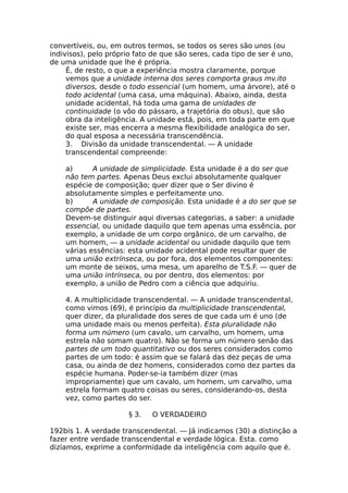 convertíveis, ou, em outros termos, se todos os seres são unos (ou
indivisos), pelo próprio fato de que são seres, cada tipo de ser é uno,
de uma unidade que lhe é própria.
Ê, de resto, o que a experiência mostra claramente, porque
vemos que a unidade interna dos seres comporta graus mv.ito
diversos, desde o todo essencial (um homem, uma árvore), até o
todo acidental (uma casa, uma máquina). Abaixo, ainda, desta
unidade acidental, há toda uma gama de unidades de
continuidade (o vôo do pássaro, a trajetória do obus), que são
obra da inteligência. A unidade está, pois, em toda parte em que
existe ser, mas encerra a mesma flexibilidade analógica do ser,
do qual esposa a necessária transcendência.
3. Divisão da unidade transcendental. — A unidade
transcendental compreende:
a) A unidade de simplicidade. Esta unidade é a do ser que
não tem partes. Apenas Deus exclui absolutamente qualquer
espécie de composição; quer dizer que o Ser divino é
absolutamente simples e perfeitamente uno.
b) A unidade de composição. Esta unidade é a do ser que se
compõe de partes.
Devem-se distinguir aqui diversas categorias, a saber: a unidade
essencial, ou unidade daquilo que tem apenas uma essência, por
exemplo, a unidade de um corpo orgânico, de um carvalho, de
um homem, — a unidade acidental ou unidade daquilo que tem
várias essências: esta unidade acidental pode resultar quer de
uma união extrínseca, ou por fora, dos elementos componentes:
um monte de seixos, uma mesa, um aparelho de T.S.F. — quer de
uma união intrínseca, ou por dentro, dos elementos: por
exemplo, a união de Pedro com a ciência que adquiriu.
4. A multiplicidade transcendental. — A unidade transcendental,
como vimos (69), é princípio da multiplicidade transcendental,
quer dizer, da pluralidade dos seres de que cada um é uno (de
uma unidade mais ou menos perfeita). Esta pluralidade não
forma um número (um cavalo, um carvalho, um homem, uma
estrela não somam quatro). Não se forma um número senão das
partes de um todo quantitativo ou dos seres considerados como
partes de um todo: é assim que se falará das dez peças de uma
casa, ou ainda de dez homens, considerados como dez partes da
espécie humana. Poder-se-ia também dizer (mas
impropriamente) que um cavalo, um homem, um carvalho, uma
estrela formam quatro coisas ou seres, considerando-os, desta
vez, como partes do ser.
§ 3. O VERDADEIRO
192bis 1. A verdade transcendental. — Já indicamos (30) a distinção a
fazer entre verdade transcendental e verdade lógica. Esta. como
dizíamos, exprime a conformidade da inteligência com aquilo que é.
 