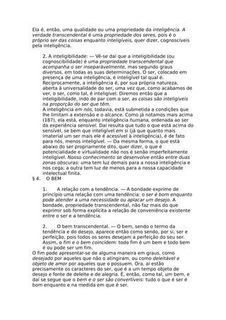 Ela é, então, uma qualidade ou uma propriedade da inteligência. A
verdade transcendental é uma propriedade dos seres, pois é o
próprio ser das coisas enquanto inteligíveis, quer dizer, cognoscíveis
pela inteligência.
2. A inteligibilidade: — Vê-se daí que a inteligibilidade (ou
cognoscibilidade) é uma propriedade transcendental que
acompanha o ser inseparàvelmente, mas segundo graus
diversos, em todas as suas determinações. O ser, colocado em
presença de uma inteligência, é inteligível tal qual é.
Reciprocamente, a inteligência é, por sua própria natureza,
aberta à universalidade do ser, uma vez que, como acabamos de
ver, o ser, como tal, é inteligível. Diremos então que a
inteligibilidade, indo de par com o ser, as coisas são inteligíveis
na proporção do ser que têm.
A inteligência em nós, todavia, está submetida a condições que
lhe limitam a extensão e o alcance. Como já notamos mais acima
(187), ela está, enquanto inteligência humana, ordenada ao ser
da experiência sensível. Daí resulta que tudo o que está acima do
sensível, se bem que inteligível em si (já que quanto mais
imaterial um ser mais ele é acessível à inteligência), é de fato
para nós, menos inteligível. — Da mesma forma, o que está
abaixo do ser propriamente dito, quer dizer, o que é
potencialidade e virtualidade não nos é senão imperfeitamente
inteligível. Nosso conhecimento se desenvolve então entre duas
zonas obscuras: uma tem luz demais para a nossa inteligência e
nos cega; a outra tem luz de menos para a nossa capacidade
intelectual finita.
§ 4. O BEM
1. A relação com a tendência. — A bondade exprime de
princípio uma relação com uma tendência: o ser é bom enquanto
pode atender a uma necessidade ou aplacar um desejo. A
bondade, propriedade transcendental, não faz mais do que
exprimir sob forma explícita a relação de conveniência existente
entre o ser e a tendência.
2. O bem transcendental. — O bem, sendo o termo da
tendência e do desejo, aparece então como sendo, por si, ser e
perfeição, pois todos os seres desejam a perfeição do seu ser.
Assim, o fim e o bem coincidem: todo fim é um bem e todo bem
é ou pode ser um fim.
O fim pode apresentar-se de alguma maneira em graus, como
desejado por aqueles que não o atingiram, ou como deleitável e
objeto de amor por aqueles que o possuem. Ora, aí estão
precisamente os caracteres do ser, que é a um tempo objeto de
desejo e fonte de deleite e de alegria. É, então, como tal, um bem, e
daí se segue que o bem e o ser são convertíveis: tudo o que é ser é
bom enquanto e na medida em que é ser.
 
