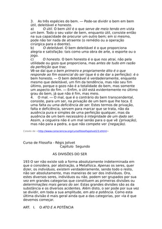 3. As três espécies do bem. — Pode-se dividir o bem em bem
útil, deleitável e honesto.
a) O útil. O bem útil é o que serve de meio tendo em vista
um bem. Todo o seu valor de bem, enquanto útil, consiste então
na sua capacidade de procurar um outro bem; em si mesmo,
pode não ter nada de atraente (o remédio ou a operação
cirúrgica para o doente).
b) O deleitável. O bem deleitável é o que proporciona
alegria e satisfação: tais como uma obra de arte, o esporte ou o
jogo.
c) O honesto. O bem honesto é o que nos atrai, não pela
utilidade ou gozo que proporciona, mas antes de tudo em razão
da perfeição que traz.
Vê-se daí que o bem primeiro e propriamente dito é o que
responde ao fim essencial do ser (que é o de dar a perfeição): é o
bem honesto. — O bem deleitável é verdadeiramente, enquanto
mesmo que deleitável, um fim da tendência, mas não seu fim
último, porque o gozo não é a totalidade do bem, mas somente
um aspecto do fim. — Enfim, o útil está evidentemente no último
grau do bem, já que não é fim, mas meio.
4. O mal. — O mal, que é o contrário do bem transcendental,
consiste, para um ser, na privação de um bem que lhe toca. E
uma falta ou uma deficiência de ser. Estes termos de privação,
falta e deficiência, servem para marcar que se trata, não da
ausência pura e simples de uma perfeição qualquer, mas da
ausência de um bem necessário à integridade de um dado ser.
Assim, a cegueira não é um mal senão para o que vê {privação),
mas não para a pedra, a que não compete ver {negação).
Colado de <http://www.consciencia.org/cursofilosofiajolivet23.shtml>
Curso de Filosofia - Régis Jolivet
Capítulo Segundo
AS DIVISÕES DO SER
193 O ser não existe sob a forma absolutamente indeterminada em
que o considera, por abstração, a Metafísica. Apenas os seres, quer
dizer, os indivíduos, existem verdadeiramente, sendo todo o resto,
não ser absolutamente, mas maneiras de ser dos indivíduos. Ora,
estes diversos seres, indivíduos ou não, podem ser grupados por sua
vez em grandes categorias que constituem as primeiras divisões ou
determinações mais gerais do ser. Estas grandes divisões são as da
substância e os diversos acidentes. Além disto, o ser pode por sua vez
se dividir, em toda a sua amplitude, em ato e potência. Como esta
última divisão é mais geral ainda que a das categorias, por «Ia é que
devemos começar.
ART. I. O ATO E A POTÊNCIA
 