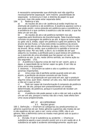 é necessário compreender que distinção real não significa
necessariamente separação nem mesmo possibilidade de
separação (a brancura é real, e distinta do papel no qual
escrevo, mas não pode estar separada dele).
194 2. Potência e ato.
a) As noções de ato e de ‘potência já estão implícitas na
distinção de essência e de existência. A essência aparece como o
que pode existir, como estando em potência para a existência, e
a existência é o que confere à essência o ato de existir, o que faz
dela um ser em ato.
b) As noções de ato e de potência também nos são
sugeridas pelo fenômeno da transformação. Toda transformação
consiste na passagem da potência ao ato. A água se torna vapor
ou gelo: ela é, então, vapor em potência e gelo em potência. Tal
árvore dá tais frutos: o fruto está então na potência da árvore.
Vapor e gelo são os atos diversos da água, como o fruto é o ato
da árvore. Vê-se, então, que a potência é a aptidão a tornar-se
alguma coisa. Por seu lado, o ato é, ou o estado do ser que
adquiriu ou recebeu a perfeição para a qual estava em potência,
ou o exercido de uma atividade que faz passar um ser da
potência ao ato (o ato, neste último sentido, se chama ação ou
ato segundo) (73).
c) A potência é alguma coisa de real no ser: assim, para a
água, a capacidade de se tornar vapor ou gelo. O ser não se
torna uma coisa qualquer.
3. Axiomas. — Enunciam-se sobre o ato e a potência vários
axiomas importantes.
a) Uma coisa não ê perfeita senão quando está em ato.
Assim, a perfeição da árvore consiste em dar frutos.
b) O ser na proporção em que está em ato: agir e produzir
alguma coisa, quer dizer, realizar um ato; ora, não é possível dar
a não ser o que se tem.
c) Todo ser capaz de transformação ê composto de potência
e de ato: de ato, porque tem presentemente um estado
determinado; de potência, porque é suscetível de receber um
outro estado.
d) A potência não pode passar a ato a não ser sob a ação de
um ser em ato, porque o menos não dá o mais; todo efeito tem
uma causa proporcionada.
ART. II? AS CATEGORIAS
§ 1. Noções gerais
195 1. Definição. — Chamam-se categorias (ou predicamentos) os
gêneros supremos do ser. Estes gêneros supremos são modos do ser
e não espécies do ser, pois o ser, como vimos (189), não é um
gênero. Nós o definimos como os modos mais gerais sob os quais o
ser pode existir.
2. Divisão. O ser é substância ou acidente: — Chama-se
substância aquilo a que convém existir em si e em razão de si. À
substância se opõe o acidente (etimològicamente: aquilo que
 