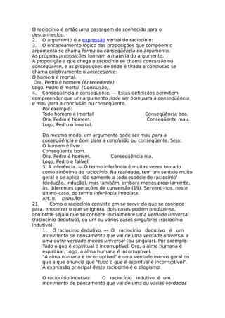 O raciocínio é então uma passagem do conhecido para o
desconhecido.
2. O argumento é a expressão verbal do raciocínio:
3. O encadeamento lógico das proposições que compõem o
argumento se chama forma ou conseqüência do argumento.
As próprias proposições formam a matéria do argumento.
A proposição a que chega o raciocínio se chama conclusão ou
conseqüente, e as proposições de onde é tirada a conclusão se
chama coletivamente o antecedente:
O homem é mortal.
Ora, Pedro é homem (Antecedente).
Logo, Pedro é mortal {Conclusão).
4. Conseqüência e conseqüente. — Estas definições permitem
compreender que um argumento pode ser bom para a conseqüência
e mau para a conclusão ou conseqüente.
Por exemplo:
Todo homem é imortal Conseqüência boa.
Ora, Pedro é homem. Conseqüente mau.
Logo, Pedro ó imortal.
Do mesmo modo, um argumento pode ser mau para a
conseqüência e bom para a conclusão ou conseqüente. Seja:
O homem é livre.
Conseqüente bom.
Ora. Pedro é homem. Conseqüência ma.
Logo, Pedro e falível.
5. A inferência. — O termo inferência é muitas vezes tomado
como sinônimo de raciocínio. Na realidade, tem um sentido multo
geral e se aplica não somente a toda espécie de raciocínio’
(dedução, indução), mas também, embora menos propriamente,
às. diferentes operações de conversão (19). Servimo-nos, neste
último-caso, do termo inferência imediata.
Art. II. DIVISÃO
21 Como o raciocínio consiste em se servir do que se conhece
para. encontrar o que se ignora, dois casos podem produzir-se,
conforme seja o que se’conhece inicialmente uma verdade universal
(raciocínio dedutivo), ou um ou vários casos singulares (raciocínio
indutivo).
1. O raciocínio dedutivo. — O raciocínio dedutivo é um
movimento de pensamento que vai de uma verdade universal a
uma outra verdade menos universal (ou singular). Por exemplo:
Tudo o que é espiritual é incorruptível. Ora, a alma humana é
espiritual. Logo, a alma humana é incorruptível.
"A alma humana é incorruptível" é uma verdade menos geral do
que a que enuncia que "tudo o que é espiritual é incorruptível".
A expressão principal deste raciocínio é o silogismo.
O raciocínio indutivo: O raciocínio indutivo é um
movimento de pensamento que vai de uma ou várias verdades
 